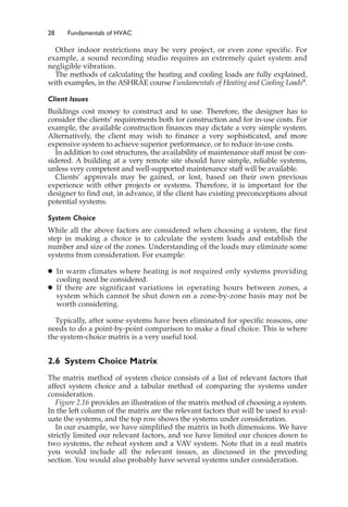 28 Fundamentals of HVAC
Other indoor restrictions may be very project, or even zone specific. For
example, a sound recording studio requires an extremely quiet system and
negligible vibration.
The methods of calculating the heating and cooling loads are fully explained,
with examples, in the ASHRAE course Fundamentals of Heating and Cooling Loads9.
Client Issues
Buildings cost money to construct and to use. Therefore, the designer has to
consider the clients’ requirements both for construction and for in-use costs. For
example, the available construction finances may dictate a very simple system.
Alternatively, the client may wish to finance a very sophisticated, and more
expensive system to achieve superior performance, or to reduce in-use costs.
In addition to cost structures, the availability of maintenance staff must be con-
sidered. A building at a very remote site should have simple, reliable systems,
unless very competent and well-supported maintenance staff will be available.
Clients’ approvals may be gained, or lost, based on their own previous
experience with other projects or systems. Therefore, it is important for the
designer to find out, in advance, if the client has existing preconceptions about
potential systems.
System Choice
While all the above factors are considered when choosing a system, the first
step in making a choice is to calculate the system loads and establish the
number and size of the zones. Understanding of the loads may eliminate some
systems from consideration. For example:
䊉 In warm climates where heating is not required only systems providing
cooling need be considered.
䊉 If there are significant variations in operating hours between zones, a
system which cannot be shut down on a zone-by-zone basis may not be
worth considering.
Typically, after some systems have been eliminated for specific reasons, one
needs to do a point-by-point comparison to make a final choice. This is where
the system-choice matrix is a very useful tool.
2.6 System Choice Matrix
The matrix method of system choice consists of a list of relevant factors that
affect system choice and a tabular method of comparing the systems under
consideration.
Figure 2.16 provides an illustration of the matrix method of choosing a system.
In the left column of the matrix are the relevant factors that will be used to eval-
uate the systems, and the top row shows the systems under consideration.
In our example, we have simplified the matrix in both dimensions. We have
strictly limited our relevant factors, and we have limited our choices down to
two systems, the reheat system and a VAV system. Note that in a real matrix
you would include all the relevant issues, as discussed in the preceding
section. You would also probably have several systems under consideration.
 