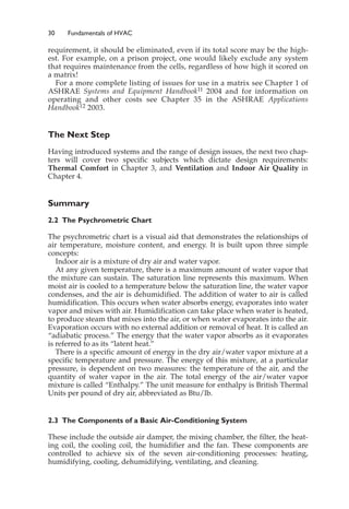 30 Fundamentals of HVAC
requirement, it should be eliminated, even if its total score may be the high-
est. For example, on a prison project, one would likely exclude any system
that requires maintenance from the cells, regardless of how high it scored on
a matrix!
For a more complete listing of issues for use in a matrix see Chapter 1 of
ASHRAE Systems and Equipment Handbook11 2004 and for information on
operating and other costs see Chapter 35 in the ASHRAE Applications
Handbook12 2003.
The Next Step
Having introduced systems and the range of design issues, the next two chap-
ters will cover two specific subjects which dictate design requirements:
Thermal Comfort in Chapter 3, and Ventilation and Indoor Air Quality in
Chapter 4.
Summary
2.2 The Psychrometric Chart
The psychrometric chart is a visual aid that demonstrates the relationships of
air temperature, moisture content, and energy. It is built upon three simple
concepts:
Indoor air is a mixture of dry air and water vapor.
At any given temperature, there is a maximum amount of water vapor that
the mixture can sustain. The saturation line represents this maximum. When
moist air is cooled to a temperature below the saturation line, the water vapor
condenses, and the air is dehumidified. The addition of water to air is called
humidification. This occurs when water absorbs energy, evaporates into water
vapor and mixes with air. Humidification can take place when water is heated,
to produce steam that mixes into the air, or when water evaporates into the air.
Evaporation occurs with no external addition or removal of heat. It is called an
“adiabatic process.” The energy that the water vapor absorbs as it evaporates
is referred to as its “latent heat.”
There is a specific amount of energy in the dry air/water vapor mixture at a
specific temperature and pressure. The energy of this mixture, at a particular
pressure, is dependent on two measures: the temperature of the air, and the
quantity of water vapor in the air. The total energy of the air/water vapor
mixture is called “Enthalpy.” The unit measure for enthalpy is British Thermal
Units per pound of dry air, abbreviated as Btu/lb.
2.3 The Components of a Basic Air-Conditioning System
These include the outside air damper, the mixing chamber, the filter, the heat-
ing coil, the cooling coil, the humidifier and the fan. These components are
controlled to achieve six of the seven air-conditioning processes: heating,
humidifying, cooling, dehumidifying, ventilating, and cleaning.
 