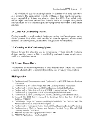 The economizer cycle is an energy saver for climates with long periods of
cool weather. The economizer consists of three, or four additional compo-
nents: expanded air intake and damper sized for 100% flow; relief outlet
with damper to exhaust excess air to outside; return air damper to adjust the
flow of return air into the mixing chamber; (optional) return fan in the return
air duct.
2.4 Zoned Air-Conditioning Systems
Zoning is used to provide variable heating or cooling in different spaces using:
all-air systems, like reheat and variable air volume systems; air-and-water
systems, all-water systems, and unitary, refrigeration-based systems.
2.5 Choosing an Air-Conditioning System
Design factors for choosing an air-conditioning system include: building
design, location issues, utilities – availability and cost, indoor requirements
and loads, and client issues.
2.6 System Choice Matrix
To determine the relative importance of the different design factors, you can use
a System Choice Matrix to compare the systems that are under consideration.
Bibliography
1. Fundamentals of Thermodynamics and Psychrometrics. ASHRAE Learning Institute
Publication.
2. Fundamentals of Air System Design. ASHRAE Learning Institute Publication.
3. Fundamentals of Heating Systems. ASHRAE Learning Institute Publication.
4. Fundamentals of Water System Design. ASHRAE Learning Institute Publication.
5. Fundamentals of Refrigeration. ASHRAE Learning Institute Publication.
6. Fundamentals of HV
AC Control Systems. ASHRAE Learning Institute Publication.
7. Standard 90.1-2004 Energy Standard for Buildings Except Low-Rise Residential
Buildings. ASHRAE
8. Guidelines for Design and Construction of Hospital and Health Care Facilities. 2001. The
American Institute of Architects Washington, DC
9. Fundamentals of Heating and Cooling Loads. ASHRAE Learning Institute Publication.
10. Fundamentals of Electrical Systems and Building Electrical Energy Use. ASHRAE
Learning Institute Publication.
11. ASHRAE Systems and Equipment Handbook, 2004
12. ASHRAE Applications Handbook, 2003
Introduction to HVAC Systems 31
 
