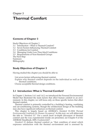 Chapter 3
Thermal Comfort
Contents of Chapter 3
Study Objectives of Chapter 3
3.1 Introduction – What is Thermal Comfort?
3.2 Seven Factors Influencing Thermal Comfort
3.3 Conditions for Comfort
3.4 Managing Under Less Than Ideal Conditions
3.5 Requirements of Non-Standard Groups
The Next Step
Summary
Bibliography
Study Objectives of Chapter 3
Having studied this chapter you should be able to:
List seven factors influencing thermal comfort.
Explain why thermal comfort depends on the individual as well as the
thermal conditions.
Choose acceptable thermal design conditions.
3.1 Introduction: What is Thermal Comfort?
In Chapter 1, Sections 1.6.1 and 1.6.2, we introduced the Personal Environmental
Model that illustrated the main factors that affect human comfort in an envi-
ronment. In this chapter, we will focus only on those specific factors that affect
thermal comfort.
Thermal comfort is primarily controlled by a building’s heating, ventilating
and air-conditioning systems, though the architectural design of the building
may also have significant influences on thermal comfort.
This chapter is largely based on ASHRAE’s Standard 55-2004 Thermal
Environmental Conditions for Human Occupancy1. In this text, we will abbreviate
the title to “Standard 55.” For a much more in-depth discussion of thermal
comfort and the way experimental results are presented, see Chapter 8 of the
ASHRAE Handbook, 2005, Fundamentals2.
Standard 55 defines thermal comfort as “that condition of mind which
expresses satisfaction with the thermal environment and is assessed by
 