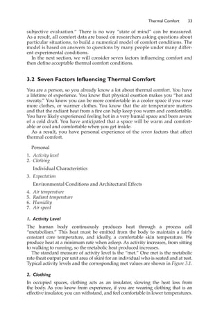 Thermal Comfort 33
subjective evaluation.” There is no way “state of mind” can be measured.
As a result, all comfort data are based on researchers asking questions about
particular situations, to build a numerical model of comfort conditions. The
model is based on answers to questions by many people under many differ-
ent experimental conditions.
In the next section, we will consider seven factors influencing comfort and
then define acceptable thermal comfort conditions.
3.2 Seven Factors Influencing Thermal Comfort
You are a person, so you already know a lot about thermal comfort. You have
a lifetime of experience. You know that physical exertion makes you “hot and
sweaty.” You know you can be more comfortable in a cooler space if you wear
more clothes, or warmer clothes. You know that the air temperature matters
and that the radiant heat from a fire can help keep you warm and comfortable.
You have likely experienced feeling hot in a very humid space and been aware
of a cold draft. You have anticipated that a space will be warm and comfort-
able or cool and comfortable when you get inside.
As a result, you have personal experience of the seven factors that affect
thermal comfort.
Personal
1. Activity level
2. Clothing
Individual Characteristics
3. Expectation
Environmental Conditions and Architectural Effects
4. Air temperature
5. Radiant temperature
6. Humidity
7. Air speed
1. Activity Level
The human body continuously produces heat through a process call
“metabolism.” This heat must be emitted from the body to maintain a fairly
constant core temperature, and ideally, a comfortable skin temperature. We
produce heat at a minimum rate when asleep. As activity increases, from sitting
to walking to running, so the metabolic heat produced increases.
The standard measure of activity level is the “met.” One met is the metabolic
rate (heat output per unit area of skin) for an individual who is seated and at rest.
Typical activity levels and the corresponding met values are shown in Figure 3.1.
2. Clothing
In occupied spaces, clothing acts as an insulator, slowing the heat loss from
the body. As you know from experience, if you are wearing clothing that is an
effective insulator, you can withstand, and feel comfortable in lower temperatures.
 