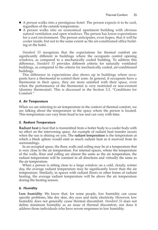 Thermal Comfort 35
䊉 A person walks into a prestigious hotel. The person expects it to be cool,
regardless of the outside temperature.
䊉 A person walks into an economical apartment building with obvious
natural ventilation and open windows. The person has lower expectations
for a cool environment. The person anticipates, even hopes, that it will be
cooler inside, but not to the same extent as the air-conditioned office build-
ing or the hotel.
Standard 55 recognizes that the expectations for thermal comfort are
significantly different in buildings where the occupants control opening
windows, as compared to a mechanically cooled building. To address this
difference, Standard 55 provides different criteria for naturally ventilated
buildings, as compared to the criteria for mechanically cooled, air-conditioned
buildings.
This difference in expectations also shows up in buildings where occu-
pants have a thermostat to control their zone. In general, if occupants have a
thermostat in their space, they are more satisfied with their space, even
when the performance of the thermostat is very restricted or non-existent
(dummy thermostat). This is discussed in the Section 3.3, “Conditions for
Comfort.”
4. Air Temperature
When we are referring to air temperature in the context of thermal comfort, we
are talking about the temperature in the space where the person is located.
This temperature can vary from head to toe and can vary with time.
5. Radiant Temperature
Radiant heat is heat that is transmitted from a hotter body to a cooler body with
no effect on the intervening space. An example of radiant heat transfer occurs
when the sun is shining on you. The radiant temperature is the temperature at
which a black sphere would emit as much radiant heat as it received from its
surroundings.
In an occupied space, the floor, walls and ceiling may be at a temperature that
is very close to the air temperature. For internal spaces, where the temperature
of the walls, floor and ceiling are almost the same as the air temperature, the
radiant temperature will be constant in all directions and virtually the same as
the air temperature.
When a person is sitting close to a large window on a cold, cloudy, winter
day, the average radiant temperature may be significantly lower than the air
temperature. Similarly, in spaces with radiant floors or other forms of radiant
heating, the average radiant temperature will be above the air temperature
during the heating season.
6. Humidity
Low humidity: We know that, for some people, low humidity can cause
specific problems, like dry skin, dry eyes and static electricity. However, low
humidity does not generally cause thermal discomfort. Standard 55 does not
define minimum humidity as an issue of thermal discomfort, nor does it
address those individuals who have severe responses to low humidity.
 