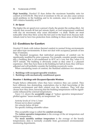 36 Fundamentals of HVAC
High humidity: Standard 55 does define the maximum humidity ratio for
comfort at 0.012 lb/lb. This level of moisture in the air can also cause serious
mold problems in the building and to its contents, since it is equivalent to
100% relative humidity at 62°F.
7. Air Speed
The higher the air speed over a person’s body, the greater the cooling effect. Air
velocity that exceeds 40 feet per minute (fpm), or cool temperatures combined
with any air movement, may cause discomfort —a draft. Drafts are most
noticeable when they blow across the feet and/or the head level, because indi-
viduals tend to have less protection from clothing in these areas of their body.
3.3 Conditions for Comfort
Standard 55 deals with indoor thermal comfort in normal living environments
and office-type environments. It does not deal with occupancy periods of less
than 15 minutes.
The Standard recognizes that individual perceptions of comfort can be
significantly modified by prior exposure. For example, consider people coming
into a building that is air-conditioned to 82°F on a very hot day, when it is
102°F outside. The building is obviously cooler as they enter it, a pleasant
experience. After they have been in the building for half an hour, they will have
adjusted and will probably consider the building excessively warm.
When considering issues of comfort, the Standard addresses two situations:
1. Buildings with occupant-operable windows
2. Buildings with mechanically conditioned spaces
Situation 1: Buildings with Occupant-Operable Windows
People behave differently when they have windows they can control. They
have different, less demanding, expectations due to their knowledge of the
external environment and their control over the windows. They will also
choose how they dress, knowing that the building temperatures will be signifi-
cantly influenced by external temperatures.
Figure 3.3, shows the acceptable range of “indoor operative temperatures”
plotted against “mean monthly air temperature” for
Activity levels of 1.0 to 1.3 met
Person not in direct sunlight
Air velocity below 40 fpm
No specific clothing ensemble values
This acceptable range is called the comfort envelope.
The indoor operative temperature is the average of the air temperature and
radiant temperature.
The mean monthly outdoor temperature is the average of the hourly
temperatures; data is normally available from government environmental-
monitoring departments.
 