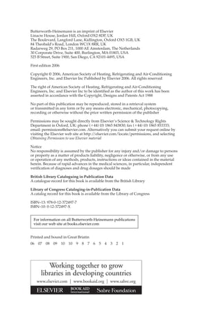 Butterworth-Heinemann is an imprint of Elsevier
Linacre House, Jordan Hill, Oxford OX2 8DP, UK
The Boulevard, Langford Lane, Kidlington, Oxford OX5 1GB, UK
84 Theobald’s Road, London WC1X 8RR, UK
Radarweg 29, PO Box 211, 1000 AE Amsterdam, The Netherlands
30 Corporate Drive, Suite 400, Burlington, MA 01803, USA
525 B Street, Suite 1900, San Diego, CA 92101-4495, USA
First edition 2006
Copyright © 2006, American Society of Heating, Refrigerating and Air-Conditioning
Engineers, Inc. and Elsevier Inc Published by Elsevier 2006. All rights reserved
The right of American Society of Heating, Refrigerating and Air-Conditioning
Engineers, Inc. and Elsevier Inc to be identified as the author of this work has been
asserted in accordance with the Copyright, Designs and Patents Act 1988
No part of this publication may be reproduced, stored in a retrieval system
or transmitted in any form or by any means electronic, mechanical, photocopying,
recording or otherwise without the prior written permission of the publisher
Permissions may be sought directly from Elsevier’s Science & Technology Rights
Department in Oxford, UK: phone (⫹44) (0) 1865 843830; fax (⫹44) (0) 1865 853333;
email: permissions@elsevier.com. Alternatively you can submit your request online by
visiting the Elsevier web site at http://elsevier.com/locate/permissions, and selecting
Obtaining Permission to use Elsevier material
Notice
No responsibility is assumed by the publisher for any injury and/or damage to persons
or property as a matter of products liability, negligence or otherwise, or from any use
or operation of any methods, products, instructions or ideas contained in the material
herein. Because of rapid advances in the medical sciences, in particular, independent
verification of diagnoses and drug dosages should be made
British Library Cataloguing in Publication Data
A catalogue record for this book is available from the British Library
Library of Congress Cataloging-in-Publication Data
A catalog record for this book is available from the Library of Congress
ISBN–13: 978-0-12-372497-7
ISBN–10: 0-12-372497-X
Printed and bound in Great Briatin
06 07 08 09 10 10 9 8 7 6 5 4 3 2 1
Working together to grow
libraries in developing countries
www.elsevier.com | www.bookaid.org | www.sabre.org
For information on all Butterworth-Heinemann publications
visit our web site at books.elsevier.com
 