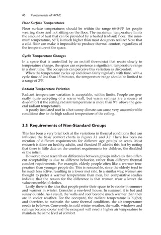 40 Fundamentals of HVAC
Floor Surface Temperatures
Floor surface temperatures should be within the range 66–84°F for people
wearing shoes and not sitting on the floor. The maximum temperature limits
the amount of heat that can be provided by a heated (radiant) floor. The mini-
mum temperature, 66°F, is much higher than most designers realize! Note that
a cold floor can make it impossible to produce thermal comfort, regardless of
the temperature of the space.
Cyclic Temperature Changes
In a space that is controlled by an on/off thermostat that reacts slowly to
temperature change, the space can experience a significant temperature range
in a short time. The occupants can perceive this variation as discomfort.
When the temperature cycles up and down fairly regularly with time, with a
cycle time of less than 15 minutes, the temperature range should be limited to
a range of 2°F.
Radiant Temperature Variation
Radiant temperature variation is acceptable, within limits. People are gen-
erally quite accepting of a warm wall, but warm ceilings are a source of
discomfort if the ceiling radiant temperature is more than 9°F above the gen-
eral radiant temperature.
A poorly insulated roof in a hot sunny climate can cause very uncomfortable
conditions due to the high radiant temperature of the ceiling.
3.5 Requirements of Non-Standard Groups
This has been a very brief look at the variations in thermal conditions that can
influence the basic comfort charts in Figures 3.1 and 3.2. There has been no
mention of different requirements for different age groups or sexes. Most
research is done on healthy adults, and Standard 55 admits this fact by noting
that there is little data on the comfort requirements for children, the disabled
or the infirm.
However, most research on differences between groups indicates that differ-
ent acceptability is due to different behavior, rather than different thermal
comfort requirements. For example, elderly people often like a warmer tem-
perature than younger people do. This is reasonable, since the elderly tend to
be much less active, resulting in a lower met rate. In a similar way, women are
thought to prefer a warmer temperature than men, but comparative studies
indicate that the reason for the difference is that women wear a lower clo
value ensemble of clothes.
Lastly there is the idea that people prefer their space to be cooler in summer
and warmer in winter. Consider a one-level house. In summer, it is hot and
sunny outside. As a result, the walls and roof become much warmer than they
are in cooler weather. For the occupant, the radiant temperature is higher,
and therefore, to maintain the same thermal conditions, the air temperature
needs to be lower. Conversely, in cold winter weather, the walls, windows and
ceilings become cooler and the occupant will need a higher air temperature to
maintain the same level of comfort.
 