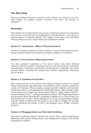 Thermal Comfort 41
The Next Step
Having considered thermal comfort in this chapter we will go on to con-
sider indoor air comfort, termed Ventilation and Indoor Air Quality, in
Chapter 4.
Summary
This chapter has considered the many facets of thermal comfort. It is important
that you are aware that the air temperature at the thermostat is not always a
good indicator of thermal comfort. The design of the space and individual
clothing choices can have major influences on thermal comfort.
Section 3.1 Introduction – What is Thermal Comfort?
Standard 55 defines comfort as “that condition of mind which expresses satis-
faction with the thermal environment; it requires subjective evaluation.”
Section 3.2 Seven Factors influencing Comfort
You have personal experience of the seven factors that affect thermal
comfort: personal comfort, including activity level and clothing; individual
characteristics, including expectation; environmental conditions and archi-
tectural effects, including air temperature, radiant temperature, humidity,
and air speed.
Section 3.3 Conditions for Comfort
This section focuses on the factors that influence thermal comfort in normal
living environments and office-type environments with occupancy periods in
excess of 15 minutes. These include occupant operable windows and naturally
conditioned spaces, and mechanically conditioned spaces. Mechanically condi-
tioned spaces are arranged into three classes: Class A – high comfort; Class B –
normal comfort; Class C – relaxed standard of comfort. The Standard provides a
psychrometric chart showing 80% acceptable conditions for a Class B space for
activity between 1.0 and 1.3 met; clothing 0.5 to 1.0 clo; air speed below 40 fpm;
with the added condition that the person is not in direct sunlight. To calculate
comfort conditions for Classes A and C, the designer uses a BASIC computer
program.
Section 3.4 Managing Under Less Than Ideal Conditions
Non-ideal conditions include: elevated air speed, draft, vertical temperature
difference, floor surface temperatures, cyclic temperature changes, and radiant
temperature variation.
 