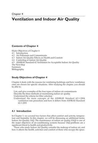 Chapter 4
Ventilation and Indoor Air Quality
Contents of Chapter 4
Study Objectives of Chapter 4
4.1 Introduction
4.2 Air Pollutants and Contaminants
4.3 Indoor Air Quality Effects on Health and Comfort
4.4 Controling of Indoor Air Quality
4.5 ASHRAE Standard 62 Ventilation for Acceptable Indoor Air Quality
The Next Step
Summary
Bibliography
Study Objectives of Chapter 4
Chapter 4 deals with the reasons for ventilating buildings and how ventilation
rates are chosen for specific situations. After studying the chapter, you should
be able to:
List, and give examples of the four types of indoor air contaminants
Describe the three methods of maintaining indoor air quality
Understand the criteria for filter selection
Understand the main concepts of the ASHRAE Standard 62.1-2004
ventilation rate procedure and how it differs from ASHRAE Standard
62.1-2001
4.1 Introduction
In Chapter 3, we covered two factors that affect comfort and activity, tempera-
ture and humidity. In this chapter, we will be discussing an additional factor,
Indoor Air Quality, IAQ. The maintenance of indoor air quality (IAQ) is one of
the major objectives of air-conditioning systems because IAQ problems are a
significant threat to health and productivity.
Those who study Indoor Air Quality consider the makeup of indoor air, and
how it affects the health, activities and comfort of those who occupy the space.
 
