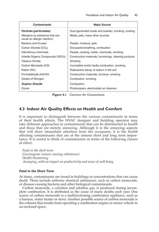 4.3 Indoor Air Quality Effects on Health and Comfort
It is important to distinguish between the various contaminants in terms
of their health effects. The HVAC designer and building operator may
take different approaches to contaminants that can be detrimental to health
and those that are merely annoying. Although it is the annoying aspects
that will draw immediate attention from the occupants, it is the health
affecting contaminants that are of the utmost short and long term impor-
tance. It is useful to think of contaminants in terms of the following classes
of effect:
Fatal in the short term
Carcinogenic (cancer causing substances)
Health threatening
Annoying, with an impact on productivity and sense of well-being
Fatal in the Short Term
At times, contaminants are found in buildings in concentrations that can cause
death. These include airborne chemical substances, such as carbon monoxide,
or disease-causing bacteria and other biological contaminants.
Carbon monoxide, a colorless and odorless gas, is produced during incom-
plete combustion. It is attributed as the cause of many deaths each year. One
source of carbon monoxide is a malfunctioning combustion appliance, such as
a furnace, water heater or stove. Another possible source of carbon monoxide is
the exhaust that results from operating a combustion engine or motor vehicle in
an enclosed space.
Ventilation and Indoor Air Quality 45
Contaminants Major Source
Particles (particulates) Dust (generated inside and outside), smoking, cooking
Allergens (a substance that can Molds, pets, many other sources
cause an allergic reaction)
Bacteria and Viruses People, moisture, pets
Carbon Dioxide (CO2) Occupants breathing, combustion
Odoriferous chemicals People, cooking, molds, chemicals, smoking
Volatile Organic Compounds (VOCs) Construction materials, furnishings, cleaning products
Tobacco Smoke Smoking
Carbon Monoxide (CO) Incomplete and/or faulty combustion, smoking
Radon (Rn) Radioactive decay of radium in the soil
Formaldehyde (HCHO) Construction materials, furniture, smoking
Oxides of Nitrogen Combustion, smoking
Sulphur Dioxide Combustion
Ozone Photocopiers, electrostatic air cleaners
Figure 4.1 Common Air Contaminants
 