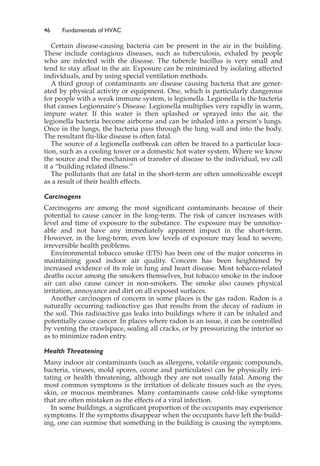 46 Fundamentals of HVAC
Certain disease-causing bacteria can be present in the air in the building.
These include contagious diseases, such as tuberculosis, exhaled by people
who are infected with the disease. The tubercle bacillus is very small and
tend to stay afloat in the air. Exposure can be minimized by isolating affected
individuals, and by using special ventilation methods.
A third group of contaminants are disease causing bacteria that are gener-
ated by physical activity or equipment. One, which is particularly dangerous
for people with a weak immune system, is legionella. Legionella is the bacteria
that causes Legionnaire’s Disease. Legionella multiplies very rapidly in warm,
impure water. If this water is then splashed or sprayed into the air, the
legionella bacteria become airborne and can be inhaled into a person’s lungs.
Once in the lungs, the bacteria pass through the lung wall and into the body.
The resultant flu-like disease is often fatal.
The source of a legionella outbreak can often be traced to a particular loca-
tion, such as a cooling tower or a domestic hot water system. Where we know
the source and the mechanism of transfer of disease to the individual, we call
it a “building related illness.”
The pollutants that are fatal in the short-term are often unnoticeable except
as a result of their health effects.
Carcinogens
Carcinogens are among the most significant contaminants because of their
potential to cause cancer in the long-term. The risk of cancer increases with
level and time of exposure to the substance. The exposure may be unnotice-
able and not have any immediately apparent impact in the short-term.
However, in the long-term, even low levels of exposure may lead to severe,
irreversible health problems.
Environmental tobacco smoke (ETS) has been one of the major concerns in
maintaining good indoor air quality. Concern has been heightened by
increased evidence of its role in lung and heart disease. Most tobacco-related
deaths occur among the smokers themselves, but tobacco smoke in the indoor
air can also cause cancer in non-smokers. The smoke also causes physical
irritation, annoyance and dirt on all exposed surfaces.
Another carcinogen of concern in some places is the gas radon. Radon is a
naturally occurring radioactive gas that results from the decay of radium in
the soil. This radioactive gas leaks into buildings where it can be inhaled and
potentially cause cancer. In places where radon is an issue, it can be controlled
by venting the crawlspace, sealing all cracks, or by pressurizing the interior so
as to minimize radon entry.
Health Threatening
Many indoor air contaminants (such as allergens, volatile organic compounds,
bacteria, viruses, mold spores, ozone and particulates) can be physically irri-
tating or health threatening, although they are not usually fatal. Among the
most common symptoms is the irritation of delicate tissues such as the eyes,
skin, or mucous membranes. Many contaminants cause cold-like symptoms
that are often mistaken as the effects of a viral infection.
In some buildings, a significant proportion of the occupants may experience
symptoms. If the symptoms disappear when the occupants have left the build-
ing, one can surmise that something in the building is causing the symptoms.
 