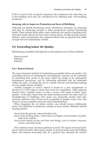 If 20% or more of the occupants experience the symptoms only when they are
in the building, then they are considered to be suffering from “sick building
syndrome.”
Annoying, with an Impact on Productivity and Sense of Well-Being
Although not health threatening, many odoriferous chemicals are annoying
and may be distracting enough to affect productivity without threatening
health. These include body odors, some chemicals, the smells of spoiling food,
and some molds that do not have more serious effects. In high enough concen-
trations, some contaminants have physical effects that are gradual and subtle
enough not to be immediately noticed.
4.4 Controlling Indoor Air Quality
Maintaining acceptable IAQ depends on the judicious use of three methods:
Source control
Filtration
Dilution
4.4.1 Source Control
The most important method of maintaining acceptable indoor air quality is by
controlling sources of contaminants and pollutants. Sources can be controlled
by restricting their access to the space, either by design or by appropriate
maintenance procedures, and by exhausting pollutants that are generated
within the space. Avoiding the use of volatile solvents and banning smoking
are two simple indoor examples.
Another example of source control is found in a new requirement in
Standard 62.1-2004 where it states that water for humidifiers “shall originate
directly from a potable source or from a source with equal or better water
quality.” In the past, steam from the steam heating system was often used for
humidification of buildings. This steam was frequently treated with anti-
corrosion additives that would not be acceptable in potable water. Now, this
steam is not an acceptable source for direct humidification.
When designing the air intake system, one should always deliberately
reduce the likelihood of pollutants coming in from outside. Methods include
locating intakes:
Away from the ground, where dust blows by
Away from loading docks, where there are higher concentrations of pollu-
tants from vehicles
Away from outlets on the roof that vent things, such as toilets, furnaces,
drains, and fume hoods
One common source of indoor pollution is mold. The spores and dead parti-
cles of mold adversely affect many people. To prevent mold, keep the building
fabric and contents reasonably dry. As a general rule, maintain the relative
Ventilation and Indoor Air Quality 47
 