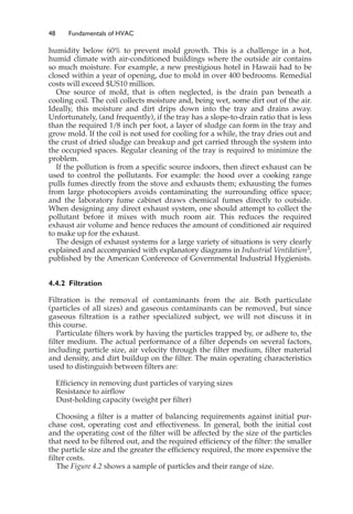 48 Fundamentals of HVAC
humidity below 60% to prevent mold growth. This is a challenge in a hot,
humid climate with air-conditioned buildings where the outside air contains
so much moisture. For example, a new prestigious hotel in Hawaii had to be
closed within a year of opening, due to mold in over 400 bedrooms. Remedial
costs will exceed $US10 million.
One source of mold, that is often neglected, is the drain pan beneath a
cooling coil. The coil collects moisture and, being wet, some dirt out of the air.
Ideally, this moisture and dirt drips down into the tray and drains away.
Unfortunately, (and frequently), if the tray has a slope-to-drain ratio that is less
than the required 1/8 inch per foot, a layer of sludge can form in the tray and
grow mold. If the coil is not used for cooling for a while, the tray dries out and
the crust of dried sludge can breakup and get carried through the system into
the occupied spaces. Regular cleaning of the tray is required to minimize the
problem.
If the pollution is from a specific source indoors, then direct exhaust can be
used to control the pollutants. For example: the hood over a cooking range
pulls fumes directly from the stove and exhausts them; exhausting the fumes
from large photocopiers avoids contaminating the surrounding office space;
and the laboratory fume cabinet draws chemical fumes directly to outside.
When designing any direct exhaust system, one should attempt to collect the
pollutant before it mixes with much room air. This reduces the required
exhaust air volume and hence reduces the amount of conditioned air required
to make up for the exhaust.
The design of exhaust systems for a large variety of situations is very clearly
explained and accompanied with explanatory diagrams in Industrial Ventilation3,
published by the American Conference of Governmental Industrial Hygienists.
4.4.2 Filtration
Filtration is the removal of contaminants from the air. Both particulate
(particles of all sizes) and gaseous contaminants can be removed, but since
gaseous filtration is a rather specialized subject, we will not discuss it in
this course.
Particulate filters work by having the particles trapped by, or adhere to, the
filter medium. The actual performance of a filter depends on several factors,
including particle size, air velocity through the filter medium, filter material
and density, and dirt buildup on the filter. The main operating characteristics
used to distinguish between filters are:
Efficiency in removing dust particles of varying sizes
Resistance to airflow
Dust-holding capacity (weight per filter)
Choosing a filter is a matter of balancing requirements against initial pur-
chase cost, operating cost and effectiveness. In general, both the initial cost
and the operating cost of the filter will be affected by the size of the particles
that need to be filtered out, and the required efficiency of the filter: the smaller
the particle size and the greater the efficiency required, the more expensive the
filter costs.
The Figure 4.2 shows a sample of particles and their range of size.
 