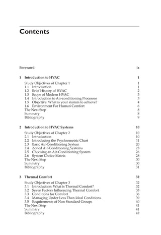 Contents
Foreword ix
1 Introduction to HVAC 1
Study Objectives of Chapter 1 1
1.1 Introduction 1
1.2 Brief History of HVAC 2
1.3 Scope of Modern HVAC 3
1.4 Introduction to Air-conditioning Processes 3
1.5 Objective: What is your system to achieve? 4
1.6 Environment For Human Comfort 6
The Next Step 8
Summary 8
Bibliography 9
2 Introduction to HVAC Systems 10
Study Objectives of Chapter 2 10
2.1 Introduction 10
2.2 Introducing the Psychrometric Chart 11
2.3 Basic Air-Conditioning System 20
2.4 Zoned Air-Conditioning Systems 23
2.5 Choosing an Air-Conditioning System 26
2.6 System Choice Matrix 28
The Next Step 30
Summary 30
Bibliography 31
3 Thermal Comfort 32
Study Objectives of Chapter 3 32
3.1 Introduction: What is Thermal Comfort? 32
3.2 Seven Factors Influencing Thermal Comfort 33
3.3 Conditions for Comfort 36
3.4 Managing Under Less Than Ideal Conditions 39
3.5 Requirements of Non-Standard Groups 40
The Next Step 41
Summary 41
Bibliography 42
 