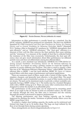 Information on filter performance is usually based on a standard. For the
HVAC industry, ASHRAE has produced two standards. The first was ASHRAE
Standard 52.1-1992 Gravimetric and Dust Spot Procedures for Testing Air Cleaning
Devices used in General Ventilation for Removing Particulate Matter4 (Standard
52.1). Testing a filter to Standard 52.1 produces an “ASHRAE atmospheric dust
spot efficiency” and an “ASHRAE arrestance.” The “dust spot” efficiency is a
measure of how well the filter removes the finer particles that cause staining,
and the “arrestance” is a measure of the weight of dust that is collected before
the resistance of the filter rises excessively. Unfortunately, the dust spot effi-
ciency does not give much information about filter performance for different
particle sizes and does not differentiate among less efficient filters.
As a result, a new standard was introduced, ASHRAE 52.2-1999 Method for
Testing General Ventilation Air-Cleaning Devices for the Removal Efficiency by
Particle Size5. It is based on using a particle counter to count the number of
particles in twelve different size fractions. This data is used to classify a filter
into one of 20 “Minimum Efficiency Reporting Values” called MERV. The least
efficient filter is MERV 1 and the most efficient, MERV 20. Figure 4.3 shows
typical filters with their range of performance and typical applications.
There are numerous types of filters, made with a variety of filter media. The
simplest, cheapest, and generally least effective, is the panel filter. The panel
filter, commonly used in residential systems, is a pad of filter media across the
air stream. The pad can be aluminum mesh, to provide a robust washable unit,
typically having a MERV rating 1 to 3. The media may be a bonded fiberglass
cloth with a MERV rating up to 4. There are many other constructions that are
designed to satisfy the market at an affordable price.
The performance of the panel filter can be improved by mounting panel
filters at an angle to the air stream to form an extended surface. For the same
air velocity through the duct, the filter area is increased and the velocity
through the media is decreased to improve performance.
The filtering performance and dust holding capacity can be further
improved by pleating the media. Variations of pleated media filters cover the
MERV range from 5 to 8.
To achieve a higher dust holding capacity, the media can be reinforced and
formed into bags of up to 36 inches deep. The bags are kept inflated by the
flow of air through them during system operation.
These arrangements are shown diagrammatically in Figure 4.3.
Ventilation and Indoor Air Quality 49
Figure 4.2 Particle Diameter, Microns (millionths of a meter)
 