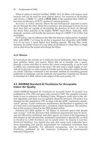 52 Fundamentals of HVAC
When it comes to medical facilities, MERV 14 to 16 filters will remove most
bacteria and can be used for most patient spaces. For removal of all bacteria
and viruses, a MERV 17, called a HEPA filter, is the standard filter. HEPA fil-
ters have an efficiency of 99.7% against 0.3 micron particles.
Resistance to airflow directly affects the fan horsepower required to drive
the air through the filter. Many less expensive, pre-packaged systems do not
have fans that are capable of developing the pressure to drive air through
the dense filter material of the higher MERV rated filters. Typically, most
domestic systems will handle the pressure drop of a MERV 5 or 6 filter, but
not higher.
Dust-holding capacity influences the filter life between replacements. A pleated
filter with MERV 7 or 8 may be all that is required, but a bag filter with MERV
9 or 10 can have a much higher dust holding capacity. The bag filter could,
therefore, be a better choice in a very dirty environment or where there is a high
cost to shut down the system and change the filters.
4.4.3 Dilution
In most places the outside air is relatively free of pollutants, other than large
dust particles, birds, and insects. When this air is brought into a space,
through a screen and filter to remove the coarse contaminants, it can be used
to dilute any contaminants in the space. We also need a small supply of out-
side air to provide us with oxygen to breathe and to dilute the carbon dioxide
we exhale. Dilution ventilation is the standard method of controlling general
pollutants in buildings and the methods and quantities required are detailed
in Standard 62.1-2004, which is the subject of the next section, 4.5.
4.5 ASHRAE Standard 62 Ventilation for Acceptable
Indoor Air Quality
ANSI/ASHRAE Standard 62, Ventilation for Acceptable Indoor Air Quality1 was
published in 1971, 1981 and again fully revised in 1989. The complete revisions
made it easy to reference in Building Codes. Designers could refer to the edi-
tion stipulated, and there was no question about the reference. The policy was
changed for this standard in 1997, to align with the ANSI “continuous mainte-
nance” process. Under continuous maintenance, the Standard is updated a bit
at a time and is not required to be a consistent, whole document. The informa-
tion in this section is based on the 2004 printed edition.
Standard 62.1-2004 applies to “all indoor or enclosed spaces that people
may occupy” with the provision that additional requirements may be neces-
sary for laboratory, industrial, and other spaces. As noted at the beginning of
this chapter in the introduction, residential ventilation is specifically covered
in Standard 62.2-2004 Ventilation and Acceptable Indoor Air Quality in Low-Rise
Residential Buildings. You should also note that many local authorities have
more demanding and specific requirements for residential ventilation than
the ASHRAE standards. For industrial occupancies, refer to Industrial
Ventilation, published by the American Conference of Governmental
Industrial Hygienists.
 