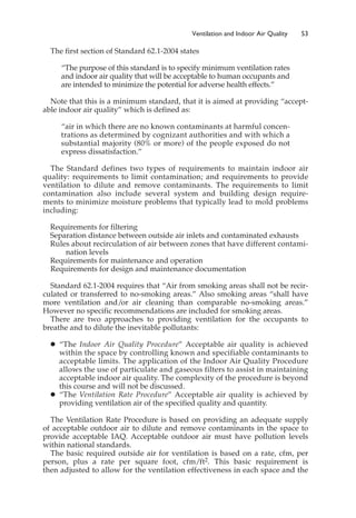 The first section of Standard 62.1-2004 states
“The purpose of this standard is to specify minimum ventilation rates
and indoor air quality that will be acceptable to human occupants and
are intended to minimize the potential for adverse health effects.”
Note that this is a minimum standard, that it is aimed at providing “accept-
able indoor air quality” which is defined as:
“air in which there are no known contaminants at harmful concen-
trations as determined by cognizant authorities and with which a
substantial majority (80% or more) of the people exposed do not
express dissatisfaction.”
The Standard defines two types of requirements to maintain indoor air
quality: requirements to limit contamination; and requirements to provide
ventilation to dilute and remove contaminants. The requirements to limit
contamination also include several system and building design require-
ments to minimize moisture problems that typically lead to mold problems
including:
Requirements for filtering
Separation distance between outside air inlets and contaminated exhausts
Rules about recirculation of air between zones that have different contami-
nation levels
Requirements for maintenance and operation
Requirements for design and maintenance documentation
Standard 62.1-2004 requires that “Air from smoking areas shall not be recir-
culated or transferred to no-smoking areas.” Also smoking areas “shall have
more ventilation and/or air cleaning than comparable no-smoking areas.”
However no specific recommendations are included for smoking areas.
There are two approaches to providing ventilation for the occupants to
breathe and to dilute the inevitable pollutants:
䊉 “The Indoor Air Quality Procedure” Acceptable air quality is achieved
within the space by controlling known and specifiable contaminants to
acceptable limits. The application of the Indoor Air Quality Procedure
allows the use of particulate and gaseous filters to assist in maintaining
acceptable indoor air quality. The complexity of the procedure is beyond
this course and will not be discussed.
䊉 “The Ventilation Rate Procedure” Acceptable air quality is achieved by
providing ventilation air of the specified quality and quantity.
The Ventilation Rate Procedure is based on providing an adequate supply
of acceptable outdoor air to dilute and remove contaminants in the space to
provide acceptable IAQ. Acceptable outdoor air must have pollution levels
within national standards.
The basic required outside air for ventilation is based on a rate, cfm, per
person, plus a rate per square foot, cfm/ft2. This basic requirement is
then adjusted to allow for the ventilation effectiveness in each space and the
Ventilation and Indoor Air Quality 53
 