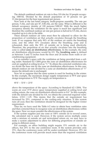 The default combined outdoor air rate is thus 110 cfm for 10 people occupy-
ing 1000 ft2. Divided by the default population of 10 persons we get
11 cfm/person for the base requirement per person.
Now look at the last hotel category, multi-purpose assembly. The rate per
person, 5 cfm, and rate per ft2, 0.06 cfm, are the same. What is different is the
default occupancy density of 120 persons/1000 ft2. With the much higher
occupancy density the ventilation for the space is much less significant and
therefore the combined outdoor air rate per person is halved to 5.5 cfm, shown
rounded up to 6 cfm in the table.
These default outdoor air rates must then be adjusted to allow for the
proportion of ventilation air that actually circulates through the breathing
zone. If we suppose that only 90% of the outdoor air enters the breathing
zone, and the other 10% circulates above the breathing zone and is
exhausted, then only the 90% of outside air is being used effectively.
Therefore, the proportion of air that actually circulates into the breathing
zone is called zone air distribution effectiveness. In the example, the zone
air distribution effectiveness would be 0.9. The breathing zone is defined
as between 3 and 72 inches from the floor and 24 inches from walls or air-
conditioning equipment.
Let us consider a space with the ventilation air being provided from a ceil-
ing outlet. Standard 62.1-2004 gives the zone air distribution effectiveness for
cool air supplied at ceiling level as “1.” To obtain the corrected ventilation rate,
we divide the base rate by the zone air distribution effectiveness. In this case,
default outdoor air rate divided by a zone air distribution effectiveness of “1”
means the default rate is unchanged.
Now let us suppose that the same system is used for heating in the winter.
In this example, the maximum design supply temperature is 95°F and space
design temperature is 72°F. The supply air temperature is
95°F ⫺ 72°F ⫽ 23°F
above the temperature of the space. According to Standard 62.1-2004, “For
warm air over 15°F above space temperature supplied at ceiling level and
ceiling return, the zone air distribution effectiveness is 0.8.” In this example,
with the default rate divided by 0.8, we obtain the corrected required venti-
lation, 1/0.8 ⫽ 1.25. This means that the outside air requirement has
increased by 25%, compared to the cooling-only situation. If this system
runs all year, then the ventilation should be designed for the higher winter
requirement.
Thus far, we have used the Table 6-2 rates to obtain base ventilation rates
and then corrected those to recognize zone air distribution effectiveness within
the space. Now we must consider the effectiveness of the system.
If the system supplies just one zone or 100% outside air to several zones,
the calculated rate is used. However, if the system serves multiple zones
with a mixture of outside air and recirculated return air, we may have to
make a system adjustment to allow for differing proportions of outside air
going to different zones.
For example, an office building might require 15% outside air to the
offices, but 25% to the one conference room. If the system provides only
15%, then the conference room will be under-ventilated. However, 25% for
the conference room will provide much more than the required ventilation
Ventilation and Indoor Air Quality 55
 