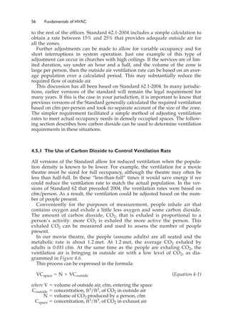 56 Fundamentals of HVAC
to the rest of the offices. Standard 62.1-2004 includes a simple calculation to
obtain a rate between 15% and 25% that provides adequate outside air for
all the zones.
Further adjustments can be made to allow for variable occupancy and for
short interruptions in system operation. Just one example of this type of
adjustment can occur in churches with high ceilings. If the services are of lim-
ited duration, say under an hour and a half, and the volume of the zone is
large per person, then the outside air ventilation rate can be based on an aver-
age population over a calculated period. This may substantially reduce the
required flow of outside air.
This discussion has all been based on Standard 62.1-2004. In many jurisdic-
tions, earlier versions of the standard will remain the legal requirement for
many years. If this is the case in your jurisdiction, it is important to know that
previous versions of the Standard generally calculated the required ventilation
based on cfm-per-person and took no separate account of the size of the zone.
The simpler requirement facilitated a simple method of adjusting ventilation
rates to meet actual occupancy needs in densely occupied spaces. The follow-
ing section describes how carbon dioxide can be used to determine ventilation
requirements in these situations.
4.5.1 The Use of Carbon Dioxide to Control Ventilation Rate
All versions of the Standard allow for reduced ventilation when the popula-
tion density is known to be lower. For example, the ventilation for a movie
theatre must be sized for full occupancy, although the theatre may often be
less than half-full. In these “less-than-full” times it would save energy if we
could reduce the ventilation rate to match the actual population. In the ver-
sions of Standard 62 that preceded 2004, the ventilation rates were based on
cfm/person. As a result, the ventilation could be adjusted based on the num-
ber of people present.
Conveniently for the purposes of measurement, people inhale air that
contains oxygen and exhale a little less oxygen and some carbon dioxide.
The amount of carbon dioxide, CO2, that is exhaled is proportional to a
person’s activity: more CO2 is exhaled the more active the person. This
exhaled CO2 can be measured and used to assess the number of people
present.
In our movie theatre, the people (assume adults) are all seated and the
metabolic rate is about 1.2 met. At 1.2 met, the average CO2 exhaled by
adults is 0.011 cfm. At the same time as the people are exhaling CO2, the
ventilation air is bringing in outside air with a low level of CO2, as dia-
grammed in Figure 4.6.
This process can be expressed in the formula:
VCspace ⫽ N ⫹ VCoutside (Equation 4-1)
where V ⫽ volume of outside air, cfm, entering the space
Coutside ⫽ concentration, ft3/ft3, of CO2 in outside air
N ⫽ volume of CO2 produced by a person, cfm
Cspace ⫽ concentration, ft3/ft3, of CO2 in exhaust air
 