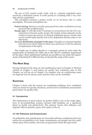 58 Fundamentals of HVAC
The use of CO2 control works really well in a densely populated space
served by a dedicated system. It works poorly in a building with a very vari-
able and low population.
This calculation assumes a perfect world. As we all know, this is a false
assumption. The main assumptions are:
Perfect mixing. Mixing is usually quite good but some ventilation air may
not reach the occupied space.
Steady state. It will take from 15 minutes to several hours for the CO2 con-
centration to become really steady. The length of time depends on the
volume of space per person. In densely populated spaces, steady state
can be reached quite quickly, but in low population density areas, it can
take hours.
An even distribution of people in the space. If people are clumped together
then the level will be higher in their area and lower in the less densely
occupied parts of the space.
This simple use of carbon dioxide as a surrogate cannot be used under the
requirements of Standard 62.1-2004, due to the cfm/ft2 ventilation requirement
for the space. More sophisticated methods are possible for use under the require-
ments of Standard 62.1-2004, but they are beyond the scope of this course.
The Next Step
Having introduced the ideas of: Air-conditioning zones in Chapter 2; Thermal
comfort in Chapter 3; and Indoor air quality and ventilation rates in this
Chapter, we will go on in Chapter 5 to consider why air conditioning zones
are required, how to choose zones and how they can be controlled.
Summary
Chapter 4 deals with the reasons for ventilating buildings, how ventilation
rates are chosen for specific situations, and the how to determine and maintain
good indoor air quality, IAQ.
4.1 Introduction
The maintenance of good indoor air quality (IAQ) is one of the major objec-
tives of air-conditioning systems, because IAQ problems are a significant
threat to health and productivity. The primary factors that influence and
degrade IAQ are particles, gases, and vapors in the air.
4.2 Air Pollutants and Contaminants
Air pollutants and contaminants are unwanted airborne constituents that may
reduce the acceptability of air. Some contaminants are brought into the condi-
tioned space from outside, and some are generated within the space itself.
 