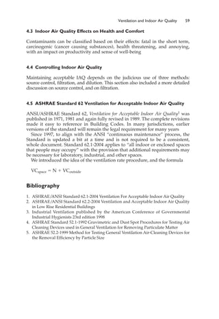 4.3 Indoor Air Quality Effects on Health and Comfort
Contaminants can be classified based on their effects: fatal in the short term,
carcinogenic (cancer causing substances), health threatening, and annoying,
with an impact on productivity and sense of well-being
4.4 Controlling Indoor Air Quality
Maintaining acceptable IAQ depends on the judicious use of three methods:
source control, filtration, and dilution. This section also included a more detailed
discussion on source control, and on filtration.
4.5 ASHRAE Standard 62 Ventilation for Acceptable Indoor Air Quality
ANSI/ASHRAE Standard 62, Ventilation for Acceptable Indoor Air Quality1 was
published in 1971, 1981 and again fully revised in 1989. The complete revisions
made it easy to reference in Building Codes. In many jurisdictions, earlier
versions of the standard will remain the legal requirement for many years
Since 1997, to align with the ANSI “continuous maintenance” process, the
Standard is updated a bit at a time and is not required to be a consistent,
whole document. Standard 62.1-2004 applies to “all indoor or enclosed spaces
that people may occupy” with the provision that additional requirements may
be necessary for laboratory, industrial, and other spaces.
We introduced the idea of the ventilation rate procedure, and the formula
VCspace ⫽ N ⫹ VCoutside
Bibliography
1. ASHRAE/
ANSI Standard 62.1-2004 Ventilation For Acceptable Indoor Air Quality
2. ASHRAE/ANSI Standard 62.2-2004 Ventilation and Acceptable Indoor Air Quality
in Low Rise Residential Buildings
3. Industrial Ventilation published by the American Conference of Governmental
Industrial Hygienists 23rd edition 1998
4. ASHRAE Standard 52.1-1992 Gravimetric and Dust Spot Procedures for Testing Air
Cleaning Devices used in General Ventilation for Removing Particulate Matter
5. ASHRAE 52.2-1999 Method for Testing General Ventilation Air-Cleaning Devices for
the Removal Efficiency by Particle Size
Ventilation and Indoor Air Quality 59
 