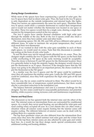 Zones 63
Zoning Design Considerations
While most of the spaces have been experiencing a period of solar gain, the
two N spaces have had no direct solar gain. Thus, the load in the two N spaces
is only dependent on the outside temperature and internal loads, like lights.
These two factors are approximately the same for each space. Therefore these
two N spaces could share a common thermostat to control their temperature
and it would not matter whether the thermostat was located in one space or
the other. These two spaces would then be a single zone, sharing a single ther-
mostat for the temperature control of the two spaces.
The two S spaces have similar thermal conditions with high solar gain
through the middle of the day. Both of the two S spaces could also share a
thermostat, since they have similar solar and other loads.
The remaining spaces: NE, SE, SW, and NW, all have different solar gains at
different times. In order to maintain the set-point temperature, they would
each need their own thermostat.
Thus, if we wanted to deal with the solar gain variability in each of these
eight spaces, we would need six zones. Note that this discussion is consider-
ing zoning on the basis of only solar loads.
In real life there may not be enough funds allocated for six zones. Thus, the
designer might combine the two N spaces with the NE space; on the basis that
a little overheating in NE space in the early morning would be acceptable.
Then the choice is between N and NE spaces for the thermostat location. Since
it is generally better to keep the majority happy, the designer would choose to
put the thermostat in an N space. However, if the designer knew that the NE
space was going to be allocated to an important person, the choice could be to
put the thermostat in the NE space!
In a similar way the two S spaces and the SE space could be combined,
since they all experience the midday solar gain. Lastly the SW and NW spaces
could be combined, since they both experience the high solar gain of the late
afternoon.
In this way, the six zones could be reduced to three. The effect would be to
have considerable loss of temperature control performance, but there would
also be a coincident reduction in the installation cost.
The balance between performance and cost is a constant challenge for the
designer. Too few zones could lead to unacceptable performance and potential
liability, while excessive zoning increases costs and maintenance requirements.
Interior and Roof Zones
The discussion so far has ignored both the internal zone and the effect of the
roof. The internal zones on intermediate floors are surrounded by conditioned
spaces. As a result, they never need heating, are not affected by solar gain and
need cooling when occupied all year. In a cool climate this can often create a
situation where all exterior zones require heating but the interior zones still
require cooling. The different behavior of interior zones can be dealt with by
putting them on a separate system.
The top floor perimeter zones are also different from the intermediate floor
zones since they have the added summer roof solar gain and the winter heat
loss. On the top floor, interior zones are also affected by solar gain and winter
heat loss. As a result the top floor design needs special consideration with
additional cooling and heating abilities.
 