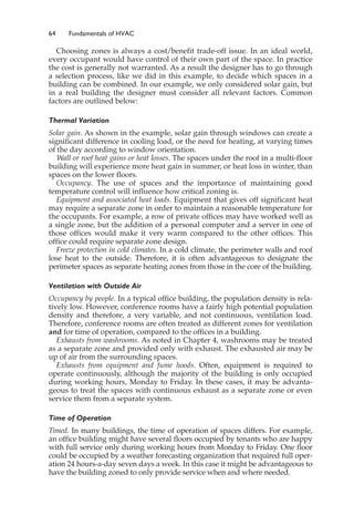 64 Fundamentals of HVAC
Choosing zones is always a cost/benefit trade-off issue. In an ideal world,
every occupant would have control of their own part of the space. In practice
the cost is generally not warranted. As a result the designer has to go through
a selection process, like we did in this example, to decide which spaces in a
building can be combined. In our example, we only considered solar gain, but
in a real building the designer must consider all relevant factors. Common
factors are outlined below:
Thermal Variation
Solar gain. As shown in the example, solar gain through windows can create a
significant difference in cooling load, or the need for heating, at varying times
of the day according to window orientation.
Wall or roof heat gains or heat losses. The spaces under the roof in a multi-floor
building will experience more heat gain in summer, or heat loss in winter, than
spaces on the lower floors.
Occupancy. The use of spaces and the importance of maintaining good
temperature control will influence how critical zoning is.
Equipment and associated heat loads. Equipment that gives off significant heat
may require a separate zone in order to maintain a reasonable temperature for
the occupants. For example, a row of private offices may have worked well as
a single zone, but the addition of a personal computer and a server in one of
those offices would make it very warm compared to the other offices. This
office could require separate zone design.
Freeze protection in cold climates. In a cold climate, the perimeter walls and roof
lose heat to the outside. Therefore, it is often advantageous to designate the
perimeter spaces as separate heating zones from those in the core of the building.
Ventilation with Outside Air
Occupancy by people. In a typical office building, the population density is rela-
tively low. However, conference rooms have a fairly high potential population
density and therefore, a very variable, and not continuous, ventilation load.
Therefore, conference rooms are often treated as different zones for ventilation
and for time of operation, compared to the offices in a building.
Exhausts from washrooms. As noted in Chapter 4, washrooms may be treated
as a separate zone and provided only with exhaust. The exhausted air may be
up of air from the surrounding spaces.
Exhausts from equipment and fume hoods. Often, equipment is required to
operate continuously, although the majority of the building is only occupied
during working hours, Monday to Friday. In these cases, it may be advanta-
geous to treat the spaces with continuous exhaust as a separate zone or even
service them from a separate system.
Time of Operation
Timed. In many buildings, the time of operation of spaces differs. For example,
an office building might have several floors occupied by tenants who are happy
with full service only during working hours from Monday to Friday. One floor
could be occupied by a weather forecasting organization that required full oper-
ation 24 hours-a-day seven days a week. In this case it might be advantageous to
have the building zoned to only provide service when and where needed.
 