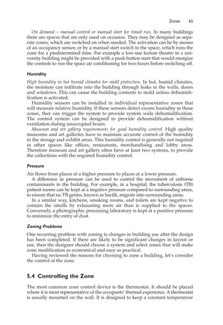 Zones 65
On demand – manual control or manual start for timed run. In many buildings
there are spaces that are only used on occasion. They may be designed as sepa-
rate zones, which are switched on when needed. The activation can be by means
of an occupancy sensor, or by a manual start switch in the space, which runs the
zone for a predetermined time. For example a low-use lecture theatre in a uni-
versity building might be provided with a push button start that would energize
the controls to run the space air conditioning for two hours before switching off.
Humidity
High humidity in hot humid climates for mold protection. In hot, humid climates,
the moisture can infiltrate into the building through leaks in the walls, doors
and windows. This can cause the building contents to mold unless dehumidi-
fication is activated.
Humidity sensors can be installed in individual representative zones that
will measure relative humidity. If these sensors detect excess humidity in these
zones, they can trigger the system to provide system wide dehumidification.
The control system can be designed to provide dehumidification without
ventilation during unoccupied hours.
Museum and art gallery requirements for good humidity control. High quality
museums and art galleries have to maintain accurate control of the humidity
in the storage and exhibit areas. This humidity control is generally not required
in other spaces like offices, restaurants, merchandising and lobby areas.
Therefore museum and art gallery often have at least two systems, to provide
the collections with the required humidity control.
Pressure
Air flows from places at a higher pressure to places at a lower pressure.
A difference in pressure can be used to control the movement of airborne
contaminants in the building. For example, in a hospital, the tuberculosis (TB)
patient rooms can be kept at a negative pressure compared to surrounding areas,
to ensure that no TB germs, known as bacilli, migrate into surrounding areas.
In a similar way, kitchens, smoking rooms, and toilets are kept negative to
contain the smells by exhausting more air than is supplied to the spaces.
Conversely, a photographic processing laboratory is kept at a positive pressure
to minimize the entry of dust.
Zoning Problems
One recurring problem with zoning is changes in building use after the design
has been completed. If there are likely to be significant changes in layout or
use, then the designer should choose a system and select zones that will make
zone modification as economical and easy as practical.
Having reviewed the reasons for choosing to zone a building, let’s consider
the control of the zone.
5.4 Controlling the Zone
The most common zone control device is the thermostat. It should be placed
where it is most representative of the occupants’ thermal experience. A thermostat
is usually mounted on the wall. It is designed to keep a constant temperature
 
