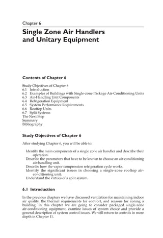 Chapter 6
Single Zone Air Handlers
and Unitary Equipment
Contents of Chapter 6
Study Objectives of Chapter 6
6.1 Introduction
6.2 Examples of Buildings with Single-zone Package Air-Conditioning Units
6.3 Air-Handling Unit Components
6.4 Refrigeration Equipment
6.5 System Performance Requirements
6.6 Rooftop Units
6.7 Split Systems
The Next Step
Summary
Bibliography
Study Objectives of Chapter 6
After studying Chapter 6, you will be able to:
Identify the main components of a single zone air handler and describe their
operation.
Describe the parameters that have to be known to choose an air-conditioning
air-handling unit.
Describe how the vapor compression refrigeration cycle works.
Identify the significant issues in choosing a single-zone rooftop air-
conditioning unit.
Understand the virtues of a split system.
6.1 Introduction
In the previous chapters we have discussed ventilation for maintaining indoor
air quality, the thermal requirements for comfort, and reasons for zoning a
building. In this chapter we are going to consider packaged single-zone
air-conditioning equipment, examine issues of system choice and provide a
general description of system control issues. We will return to controls in more
depth in Chapter 11.
 
