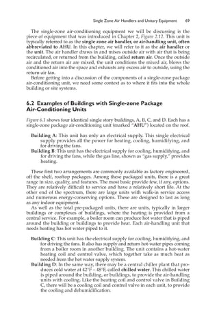 Single Zone Air Handlers and Unitary Equipment 69
The single-zone air-conditioning equipment we will be discussing is the
piece of equipment that was introduced in Chapter 2, Figure 2.12. This unit is
typically referred to as the single zone air handler, or air-handling unit, often
abbreviated to AHU. In this chapter, we will refer to it as the air handler or
the unit. The air handler draws in and mixes outside air with air that is being
recirculated, or returned from the building, called return air. Once the outside
air and the return air are mixed, the unit conditions the mixed air, blows the
conditioned air into the space and exhausts any excess air to outside, using the
return-air fan.
Before getting into a discussion of the components of a single-zone package
air-conditioning unit, we need some context as to where it fits into the whole
building or site systems.
6.2 Examples of Buildings with Single-zone Package
Air-Conditioning Units
Figure 6.1 shows four identical single story buildings, A, B, C, and D. Each has a
single-zone package air-conditioning unit (marked “AHU”) located on the roof.
Building A: This unit has only an electrical supply. This single electrical
supply provides all the power for heating, cooling, humidifying, and
for driving the fans.
Building B: This unit has the electrical supply for cooling, humidifying, and
for driving the fans, while the gas line, shown as “gas supply,” provides
heating.
These first two arrangements are commonly available as factory engineered,
off the shelf, rooftop packages. Among these packaged units, there is a great
range in size, quality, and features. The most basic provide few, if any, options.
They are relatively difficult to service and have a relatively short life. At the
other end of the spectrum, there are large units with walk-in service access
and numerous energy-conserving options. These are designed to last as long
as any indoor equipment.
As well as the total pre-packaged units, there are units, typically in larger
buildings or complexes of buildings, where the heating is provided from a
central service. For example, a boiler room can produce hot water that is piped
around the building or buildings to provide heat. Each air-handling unit that
needs heating has hot water piped to it.
Building C: This unit has the electrical supply for cooling, humidifying, and
for driving the fans. It also has supply and return hot-water pipes coming
from a boiler room in another building. The unit contains a hot-water
heating coil and control valve, which together take as much heat as
needed from the hot water supply system.
Building D: In the same way, there may be a central chiller plant that pro-
duces cold water at 42°F – 48°F, called chilled water. This chilled water
is piped around the building, or buildings, to provide the air-handling
units with cooling. Like the heating coil and control valve in Building
C, there will be a cooling coil and control valve in each unit, to provide
the cooling and dehumidification.
 