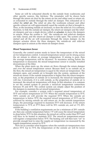 72 Fundamentals of HVAC
Some air will be exhausted directly to the outside from washrooms and
other specific sources, like kitchens. The remainder will be drawn back
through the return air duct by the return air fan and either used as return air,
or exhausted to outside through the relief air damper. This exhausted air is
called the relief air. The relief air plus the washroom exhaust and other
specific exhaust air will approximately equal the outside air that is brought in.
Thus, as the incoming outside air increases, so does the relief air. It is common,
therefore, to link the outside-air damper, the return-air damper and the relief-
air dampers and use a single device, called an actuator, to move the dampers
in unison. When the system is “off,” the outside-air and relief-air dampers
are fully closed, and the return-air damper is fully open. The system can be
started and all the air will recirculate through the return damper. As the
damper actuator drives the three dampers, the outside-air and relief-air
dampers open in unison as the return-air damper closes.
Mixed Temperature Sensor
Generally, the control system needs to know the temperature of the mixed
air for temperature control. A mixed-temperature sensor can be strung across
the air stream to obtain an average temperature. If mixing is poor, then
the average temperature will be incorrect. To maximize mixing before the
temperature is measured, the mixed temperature sensor is usually installed
downstream of the filter.
When the plant starts up, the return air flows through the return damper
and over the mixed temperature sensor. Because there is no outside air in
the flow, the mixed-air temperature is equal to the return-air temperature. The
dampers open, and outside air is brought into the system, upstream of the
mixed-air sensor. If the outside temperature is higher than the return tempera-
ture, as the proportion of outside air is increased, the mixed-air temperature
will rise. Conversely, if it is cold outside, as the proportion of outside air is
increased, the mixed-air temperature will drop. In this situation, it is common
to set the control system to provide a mixed-air temperature somewhere
between 55 and 60°F. The control system can simply adjust the position of
the dampers to maintain the set mixed temperature.
For example, consider a system with a required mixed temperature of
55°F and return temperature of 73°F. When the outside temperature is 55°F,
100% outside air will provide the required 55°F. When the outside air
temperature is below 55°F, the required mixed temperature of 55°F can be
achieved by mixing outside air and return air. As the outside temperature
drops, the percentage required to maintain 55°F will decrease. If the return
temperature is 73°F, at 37°F there will be 50% outside air, and at 1°F, 20%
outside air.
If the building’s ventilation requirements are for a minimum of 20% outside
air, then any outside temperature below 1°F will cause the mixed temperature
to drop below 55°F. In this situation, the mixed air will be cooler than 55°F and
will have to be heated to maintain 55°F. The mixed-air temperature-sensor
will register a temperature below 55°F. The heating coil will then turn “on” to
provide enough heat to raise the supply-air temperature (as measured by the
supply-temperature sensor) to 55°F.
Now let us consider what happens when the outside-air temperature rises
above 55°F. Up to 73°F, the temperature of the outside air will be lower
 