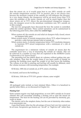 Single Zone Air Handlers and Unitary Equipment 73
than the return air, so it would seem best to use 100% outside air until
the outside temperature reaches 73°F. In practice, this is not always true,
because the moisture content of the outside air will influence the decision.
In a very damp climate, the changeover will be set much lower than 73°F,
since the enthalpy of the moist, outside air will be much higher than the
dryer return air, at 73°F. Above the pre-determined changeover tempera-
ture, the dampers revert to the minimum ventilation rate, 20% outside air
in this example.
The last few paragraphs have discussed the how the system is controlled,
called the control operation. These control operations can be summarized in
the following point form, often called the control logic:
When system off, the outside air and relief air dampers fully closed, return
air dampers fully open.
When system starts, if outside temperature above 70°F, adjust dampers to
provide x cubic feet per minute (cfm) of outside air.
When system starts, if outside temperature below 70°F, modulate dampers
to maintain 55°F mixed temperature with a minimum of x cfm of
outside air.
The requirement for a minimum volume of outside air means that the
controller must have a way of measuring the outside air volume. This can
be achieved in a number of ways that are explained in the ASHRAE Course
Fundamentals of Air System Design1.
The preceding text has talked about air volumes without getting into spe-
cific numbers. Note that the weight (mass if you leave earth) of outside air
entering the building must equal the weight of air that leaves the building.
The volume of air that is entering and leaving will usually be different, since
the volume increases with increasing temperature. For example:
82 lb/min, 1000 cfm of outside air, at 25°F, enters a building.
It is heated, and leaves the building as
82 lb/min, 1100 cfm at 75°F (10% greater volume, same weight)
Filter
All packaged units include as least minimal filters. Often it is beneficial to
specify better filters, as we discussed in Chapter 4.4.
Heating Coil
Some systems require very high proportions, or even 100% outside air. In most
climates this will necessitate installing a heating coil to raise the mixed air
temperature. The heat for the heating coil can be provided by electricity, gas,
water or steam.
The electric coil is the simplest choice, but the cost of electricity often makes
it an uneconomic one.
A gas-fired heater often has the advantage of lower fuel cost, but control can
be an issue. Inexpensive gas heaters are “on-off” or “high-low-off” rather than
 
