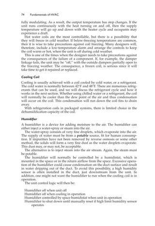 74 Fundamentals of HVAC
fully modulating. As a result, the output temperature has step changes. If the
unit runs continuously with the heat turning on and off, then the supply
temperature will go up and down with the heater cycle and occupants may
experience a draft.
Hot water coils are the most controllable, but there is a possibility that
they will freeze in cold weather. If below-freezing temperatures are common,
then it is wise to take precautions against coil freezing. Many designers will,
therefore, include a low-temperature alarm and arrange the controls to keep
the coil warm or hot, when the unit is off during cold weather.
This is one of the times when the designer needs to take precautions against
the consequences of the failure of a component. If, for example, the damper
linkage fails, the unit may be “off,” with the outside dampers partially open to
the freezing weather. The consequence, a frozen coil, is serious since it will
take time to get it repaired or replaced.
Cooling Coil
Cooling is usually achieved with a coil cooled by cold water, or a refrigerant.
The cold water is normally between 42°F and 48°F. There are numerous refrig-
erants that can be used, and we will discus the refrigerant cycle and how it
works in the next section. Whether using chilled water or a refrigerant, the coil
will normally be cooler than the dew point of the air and thus condensation
will occur on the coil. This condensation will run down the coil fins to drain
away.
With refrigeration coils in packaged systems, there is limited choice in the
dehumidification capacity of the coil.
Humidifier
A humidifier is a device for adding moisture to the air. The humidifier can
either inject a water-spray or steam into the air.
The water-spray consists of very fine droplets, which evaporate into the air.
The supply of water must be from a potable source, fit for human consump-
tion. If impurities have not been removed by reverse osmosis or some other
method, the solids will form a very fine dust as the water droplets evaporate.
This dust may, or may not, be acceptable.
The alternative is to inject steam into the air stream. Again, the steam must
be potable.
The humidifier will normally be controlled by a humidistat, which is
mounted in the space or in the return airflow from the space. Excessive opera-
tion of the humidifier could cause condensation on the duct surface and result
in water dripping out of the duct. To avoid this possibility, a high humidity
sensor is often installed in the duct, just downstream from the unit. In
addition, one might not want the humidifier to run when the cooling coil is in
operation.
The unit control logic will then be:
Humidifier off when unit off
Humidifier off when cooling in operation
Humidifier controlled by space humidistat when unit in operation
Humidifier to shut down until manually reset if high limit humidity sensor
operates
 