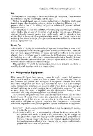 Single Zone Air Handlers and Unitary Equipment 75
Fan
The fan provides the energy to drive the air through the system. There are two
basic types of fan, the centrifugal, and the axial.
Within the centrifugal fan, air enters a cylindrical set of rotating blades and
is centrifuged, thrust radially outwards, into a scroll casing. This fan is a very
popular choice due to its ability to generate substantial pressure without
excessive noise.
The other type of fan is the axial fan, where the air passes through a rotating
set of blades, like an aircraft propeller, which pushes the air along. This is a
simpler, straight-through design that works really well in situations that
require high volumes at a low pressure-drop. When this type of fan is made
for really low pressure-drops, wide pressed-sheet-metal blades are used and it
is called a propeller fan.
Return Fan
A return fan is usually included on larger systems, unless there is some other
exhaust system to control building pressure. If there is no return fan, the build-
ing will have a pressure that is a bit above ambient (outside). In a hot, humid
climate, this is beneficial since it minimizes the infiltration of outside air into
the building, where it could cause condensation and mildew. In cold climates,
the excess pressure above ambient can cause leakage of moist air into the wall,
where it freezes and causes serious damage.
Having briefly reviewed the unit components, we are going to take time to
consider the refrigeration cycle and its operation.
6.4 Refrigeration Equipment
Heat naturally flows from warmer places to cooler places. Refrigeration
equipment is used to transfer heat from a cooler place to a warmer place. In
the domestic refrigerator, the refrigeration equipment absorbs heat from
inside the refrigerator and discharges heat into the house. On a much larger
scale, refrigeration machines are used to chill water that is then pumped
around buildings to provide cooling in air-conditioning systems. The heat
removed from the water is expelled into the atmosphere through a hot,
air-cooled coil, or by evaporating water in a cooling tower.
The domestic refrigerator and most other refrigeration systems use the same
basic process of vapor compression and expansion. An alternative process,
adsorption, is used but we are not covering it in this course. The vapor
compression refrigeration system comprises four components: compressor,
condenser, expansion valve, and evaporator. Figure 6.3 shows the arrangement.
Compressor—which compresses refrigerant vapor to a high pressure, making
it hot in the process.
Condenser—in which air or water cooling reduces the temperature of the
refrigerant sufficiently to cause it to condense into liquid refrigerant
and give up its latent heat of evaporation. Latent heat of evaporation is
the heat required to convert a liquid to a vapor at a particular tempera-
ture and pressure and is the heat released when a vapor condenses at a
particular temperature and pressure.
 