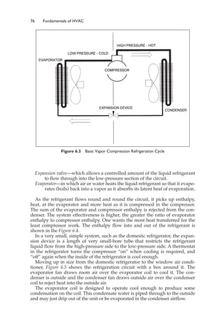 76 Fundamentals of HVAC
Expansion valve—which allows a controlled amount of the liquid refrigerant
to flow through into the low-pressure section of the circuit.
Evaporator—in which air or water heats the liquid refrigerant so that it evapo-
rates (boils) back into a vapor as it absorbs its latent heat of evaporation.
As the refrigerant flows round and round the circuit, it picks up enthalpy,
heat, at the evaporator and more heat as it is compressed in the compressor.
The sum of the evaporator and compressor enthalpy is rejected from the con-
denser. The system effectiveness is higher, the greater the ratio of evaporator
enthalpy to compressor enthalpy. One wants the most heat transferred for the
least compressor work. The enthalpy flow into and out of the refrigerant is
shown in the Figure 6.4.
In a very small, simple system, such as the domestic refrigerator, the expan-
sion device is a length of very small-bore tube that restricts the refrigerant
liquid flow from the high-pressure side to the low-pressure side. A thermostat
in the refrigerator turns the compressor “on” when cooling is required, and
“off” again when the inside of the refrigerator is cool enough.
Moving up in size from the domestic refrigerator to the window air condi-
tioner, Figure 6.5 shows the refrigeration circuit with a box around it. The
evaporator fan draws room air over the evaporator coil to cool it. The con-
denser is outside and the condenser fan draws outside air over the condenser
coil to reject heat into the outside air.
The evaporator coil is designed to operate cool enough to produce some
condensation on the coil. This condensate water is piped through to the outside
and may just drip out of the unit or be evaporated in the condenser airflow.
Figure 6.3 Basic Vapor Compression Refrigeration Cycle
 