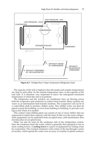 Single Zone Air Handlers and Unitary Equipment 77
The capacity of the unit is highest when the inside and outside temperatures
are close to each other. As the outside temperature rises, so the capacity of the
unit falls. It is therefore very important to know the anticipated maximum
temperature at which the unit is to perform.
The refrigerator and the window air conditioner have air flowing across
both the evaporator and condenser to achieve heat transfer. Many systems use
water as an intermediate heat-transfer medium. The evaporator coil can be in
a water-filled shell to produce chilled water. This chilled water can then be
piped around the building, or even from building to building, to provide cool-
ing as and where it is needed.
This central water-chilling plant can consist of one or more chillers that are
sequenced to match their capacity with the load. In this way the noisy refriger-
ation equipment can be separated from occupied areas, and maintenance does
not take place in occupied areas.
Water can also be used on the condenser side of the refrigeration system.
Here the condenser heats the water, which is generally then pumped to one or
more cooling towers. A cooling tower is a piece of equipment for cooling water
by evaporation. The warmed condenser water enters at the top through a series
of nozzles, which spread the water over an array of wooden or plastic surfaces.
Figure 6.4 Enthalpy Flow in Vapor Compression Refrigeration Cycle
EXPANSION DEVICE
COMPRESSOR
CONDENSER
HIGH PRESSURE - HOT
LOW PRESSURE - COLD
EVAPORATOR
REFRIGERANT
ENTHALPY
ENTHALPY ABSORBED
BY THE EVAPORATOR
ENTHALPY ADDED
BY COMPRESSOR ENTHALPY
REJECTED BY
CONDENSER
 