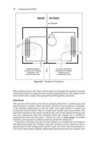 78 Fundamentals of HVAC
Most cooling towers also have a fan to force air through the surfaces, causing
some of the water to evaporate and cool the remaining water. The cooled water
flows down into a sump, to be pumped back through the condenser.
Heat Pump
The previous discussion is focused on pumping heat from a cooled space and
rejecting heat to outside. There are times when the reverse process is valuable.
If the outside temperature is not too cold, one could install a window air
conditioner back-to-front. Then, it would cool outside and warm inside. The
total heat rejected to the inside would be the sum of the electrical energy put
into the compressor, plus heat absorbed from the outside air. It would be
pumping the heat into the space – hence we call it a heat pump. In milder
climates, a heat pump can obtain useful heat from the ambient air.
In practice, one does not take out the window air conditioner and install it
the other-way-round for heating, since the reversal can be achieved with a
special valve in the refrigeration circuit. Figure 6.6 shows the heat pump cir-
cuit. It has been drawn slightly differently from the previous two figures, but
Figure 6.5 Window Air Conditioner
 