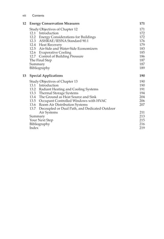 viii Contents
12 Energy Conservation Measures 171
Study Objectives of Chapter 12 171
12.1 Introduction 172
12.2 Energy Considerations for Buildings 172
12.3 ASHRAE/IESNA Standard 90.1 176
12.4 Heat Recovery 179
12.5 Air-Side and Water-Side Economizers 183
12.6 Evaporative Cooling 185
12.7 Control of Building Pressure 186
The Final Step 187
Summary 187
Bibliography 189
13 Special Applications 190
Study Objectives of Chapter 13 190
13.1 Introduction 190
13.2 Radiant Heating and Cooling Systems 191
13.3 Thermal Storage Systems 194
13.4 The Ground as Heat Source and Sink 204
13.5 Occupant Controlled Windows with HVAC 206
13.6 Room Air Distribution Systems 207
13.7 Decoupled or Dual Path, and Dedicated Outdoor
Air Systems 211
Summary 213
Your Next Step 215
Bibliography 216
Index 219
 