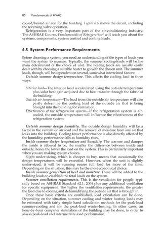 80 Fundamentals of HVAC
cooled/heated air coil for the building. Figure 6.6 shows the circuit, including
the reversing valve operation.
Refrigeration is a very important part of the air-conditioning industry.
The ASHRAE Course, Fundamentals of Refrigeration2 will teach you about the
systems, components, system control and cooling loads.
6.5 System Performance Requirements
Before choosing a system, you need an understanding of the types of loads you
want the system to manage. Typically, the summer cooling-loads will be the
main determinant of the choice of unit. The heating loads are usually easily
dealt with by choosing a suitable heater to go with the chosen unit. The summer
loads, though, will be dependent on several, somewhat interrelated factors:
Outside summer design temperature. This affects the cooling load in three
ways:
Interior load—The interior load is calculated using the outside temperature
plus solar heat gain acquired due to heat transfer through the fabric of
the building.
Outside air temperature—The load from the outside air temperature will also
partly determine the cooling load of the outside air that is being
brought into the building for ventilation.
Effectiveness of the refrigeration system—If the refrigeration system is air-
cooled, the outside temperature will influence the effectiveness of the
refrigeration system.
Outside summer design humidity. The outside design humidity will be a
factor in the ventilation air load and the removal of moisture from any air that
leaks into the building. Cooling tower performance is also directly affected by
the humidity; performance falls as humidity rises.
Inside summer design temperature and humidity. The warmer and damper
the inside is allowed to be, the smaller the difference between inside and
outside, hence the lower the load on the system. This is particularly important
when you are making system choices.
Slight under-sizing, which is cheaper to buy, means that occasionally the
design temperatures will be exceeded. However, when the unit is slightly
under-sized, it will be running nearer full load for more of the time.
Depending on the situation, this may be the most economical choice.
Inside summer generation of heat and moisture. These will be added to the
building loads to establish the total loads on the system.
Summer ventilation requirements. This is the ventilation for people, typi-
cally based on ASHRAE Standard 62.1, 2004 plus any additional ventilation
for specific equipment. The higher the ventilation requirements, the greater
the load due to cooling and dehumidifying the outside air that is brought in.
Once these basic criteria are established, load calculation can be done.
Depending on the situation, summer cooling and winter heating loads may
be estimated with fairly simple hand calculation methods for the peak-load
summer-cooling and for the peak-load winter-heating. In other cases, an
hour-by-hour computer simulation of the building may be done, in order to
assess peak-load and intermediate-load performance.
 