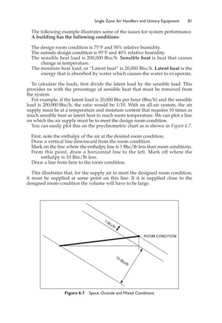 Single Zone Air Handlers and Unitary Equipment 81
The following example illustrates some of the issues for system performance.
A building has the following conditions:
The design room condition is 75°F and 50% relative humidity.
The outside design condition is 95°F and 40% relative humidity.
The sensible heat load is 200,000 Btu/h. Sensible heat is heat that causes
change in temperature.
The moisture heat load, or “Latent heat” is 20,000 Btu/h. Latent heat is the
energy that is absorbed by water which causes the water to evaporate.
To calculate the loads, first divide the latent load by the sensible load. This
provides us with the percentage of sensible heat that must be removed from
the system.
For example, if the latent load is 20,000 Btu per hour (Btu/h) and the sensible
load is 200,000 Btu/h, the ratio would be 1/10. With an all-air system, the air
supply must be at a temperature and moisture content that requires 10 times as
much sensible heat as latent heat to reach room temperature. We can plot a line
on which the air supply must be to meet the design room condition.
You can easily plot this on the psychrometric chart as is shown in Figure 6.7.
First, note the enthalpy of the air at the desired room condition.
Draw a vertical line downward from the room condition.
Mark on the line where the enthalpy line is 1 Btu/lb less than room conditions.
From this point, draw a horizontal line to the left. Mark off where the
enthalpy is 10 Btu/lb less.
Draw a line from here to the room condition.
This illustrates that, for the supply air to meet the designed room condition,
it must be supplied at some point on this line. If it is supplied close to the
designed room-condition the volume will have to be large.
Figure 6.7 Space, Outside and Mixed Conditions
 