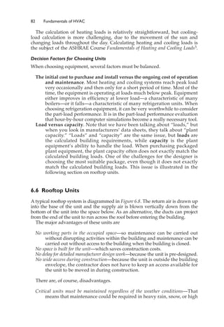 82 Fundamentals of HVAC
The calculation of heating loads is relatively straightforward, but cooling-
load calculation is more challenging, due to the movement of the sun and
changing loads throughout the day. Calculating heating and cooling loads is
the subject of the ASHRAE Course Fundamentals of Heating and Cooling Loads3.
Decision Factors for Choosing Units
When choosing equipment, several factors must be balanced.
The initial cost to purchase and install versus the ongoing cost of operation
and maintenance. Most heating and cooling systems reach peak load
very occasionally and then only for a short period of time. Most of the
time, the equipment is operating at loads much below peak. Equipment
either improves in efficiency at lower load—a characteristic of many
boilers—or it falls—a characteristic of many refrigeration units. When
choosing refrigeration equipment, it can be very worthwhile to consider
the part-load performance. It is in the part-load performance evaluation
that hour-by-hour computer simulations become a really necessary tool.
Load versus capacity. Note that we have been talking about “loads,” but
when you look in manufacturers’ data sheets, they talk about “plant
capacity.” “Loads” and “capacity” are the same issue, but loads are
the calculated building requirements, while capacity is the plant
equipment’s ability to handle the load. When purchasing packaged
plant equipment, the plant capacity often does not exactly match the
calculated building loads. One of the challenges for the designer is
choosing the most suitable package, even though it does not exactly
match the calculated building loads. This issue is illustrated in the
following section on rooftop units.
6.6 Rooftop Units
A typical rooftop system is diagrammed in Figure 6.8. The return air is drawn up
into the base of the unit and the supply air is blown vertically down from the
bottom of the unit into the space below. As an alternative, the ducts can project
from the end of the unit to run across the roof before entering the building.
The major advantages of these units are
No working parts in the occupied space—so maintenance can be carried out
without disrupting activities within the building and maintenance can be
carried out without access to the building when the building is closed.
No space is built for the unit—which saves construction costs.
No delay for detailed manufacturer design work—because the unit is pre-designed.
No wide access during construction—because the unit is outside the building
envelope, the contractor does not have to keep an access available for
the unit to be moved in during construction.
There are, of course, disadvantages.
Critical units must be maintained regardless of the weather conditions—That
means that maintenance could be required in heavy rain, snow, or high
 