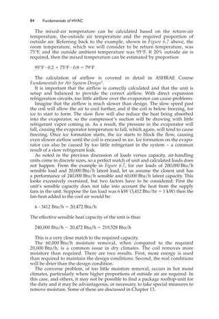 84 Fundamentals of HVAC
The mixed-air temperature can be calculated based on the return-air
temperature, the-outside air temperature and the required proportion of
outside air. Referring back to the example, shown in Figure 6.7 above, the
room temperature, which we will consider to be return temperature, was
75°F, and the outside ambient temperature was 95°F. If 20% outside air is
required, then the mixed temperature can be estimated by proportion
95°F ⭈ 0.2 ⫹ 75°F ⭈ 0.8 ⫽ 79°F
The calculation of airflow is covered in detail in ASHRAE Course
Fundamentals for Air System Design1.
It is important that the airflow is correctly calculated and that the unit is
setup and balanced to provide the correct airflow. With direct expansion
refrigeration circuits, too little airflow over the evaporator can cause problems:
Imagine that the airflow is much slower than design. The slow speed past
the coil will allow the air to cool further, and if the coil is below freezing, for
ice to start to form. The slow flow will also reduce the heat being absorbed
into the evaporator, so the compressor’s suction will be drawing with little
refrigerant vapor coming in. As a result, the pressure in the evaporator will
fall, causing the evaporator temperature to fall, which again, will tend to cause
freezing. Once ice formation starts, the ice starts to block the flow, causing
even slower airflow until the coil is encased in ice. Ice formation on the evapo-
rator can also be caused by too little refrigerant in the system – a common
result of a slow refrigerant leak.
As noted in the previous discussion of loads versus capacity, air-handling
units come in discrete sizes, so a perfect match of unit and calculated loads does
not happen. From the example in Figure 6.7, for our loads of 200,000 Btu/h
sensible load and 20,000 Btu/h latent load, let us assume the closest unit has
a performance of 240,000 Btu/h sensible and 60,000 Btu/h latent capacity. This
looks excessively oversized, but two factors have to be considered: First the
unit’s sensible capacity does not take into account the heat from the supply
fans in the unit. Suppose the fan load was 6 kW (3,412 Btu/hr ⫽ 1 kW) then the
fan-heat added to the cool air would be:
6 ⭈ 3412 Btu/h ⫽ 20,472 Btu/h
The effective sensible heat capacity of the unit is thus:
240,000 Btu/h ⫺ 20,472 Btu/h ⫽ 219,528 Btu/h
This is a very close match to the required capacity.
The 60,000 Btu/h moisture removal, when compared to the required
20,000 Btu/h, is a common issue in dry climates. The coil removes more
moisture than required. There are two results. First, more energy is used
than required to maintain the design conditions. Second, the real conditions
will be drier than the design condition.
The converse problem, of too little moisture removal, occurs in hot moist
climates, particularly where higher proportions of outside air are required. In
this case, and others, it may not be possible to find a package rooftop-unit for
the duty and it may be advantageous, or necessary, to take special measures to
remove moisture. Some of these are discussed in Chapter 13.
 
