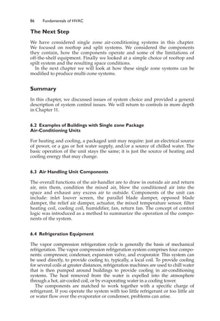 86 Fundamentals of HVAC
The Next Step
We have considered single zone air-conditioning systems in this chapter.
We focused on rooftop and split systems. We considered the components
they contain, how the components operate and some of the limitations of
off-the-shelf equipment. Finally we looked at a simple choice of rooftop and
spilt system and the resulting space conditions.
In the next chapter we will look at how these single zone systems can be
modified to produce multi-zone systems.
Summary
In this chapter, we discussed issues of system choice and provided a general
description of system control issues. We will return to controls in more depth
in Chapter 11.
6.2 Examples of Buildings with Single zone Package
Air-Conditioning Units
For heating and cooling, a packaged unit may require: just an electrical source
of power, or a gas or hot water supply, and/or a source of chilled water. The
basic operation of the unit stays the same; it is just the source of heating and
cooling energy that may change.
6.3 Air Handling Unit Components
The overall functions of the air-handler are to draw in outside air and return
air, mix them, condition the mixed air, blow the conditioned air into the
space and exhaust any excess air to outside. Components of the unit can
include: inlet louver screen, the parallel blade damper, opposed blade
damper, the relief air damper, actuator, the mixed temperature sensor, filter
heating coil, cooling coil, humidifier, fan, return fan. The concept of control
logic was introduced as a method to summarize the operation of the compo-
nents of the system.
6.4 Refrigeration Equipment
The vapor compression refrigeration cycle is generally the basis of mechanical
refrigeration. The vapor compression refrigeration system comprises four compo-
nents: compressor, condenser, expansion valve, and evaporator. This system can
be used directly, to provide cooling to, typically, a local coil. To provide cooling
for several coils at greater distances, refrigeration machines are used to chill water
that is then pumped around buildings to provide cooling in air-conditioning
systems. The heat removed from the water is expelled into the atmosphere
through a hot, air-cooled coil, or by evaporating water in a cooling tower.
The components are matched to work together with a specific charge of
refrigerant. If you operate the system with too little refrigerant or too little air
or water flow over the evaporator or condenser, problems can arise.
 
