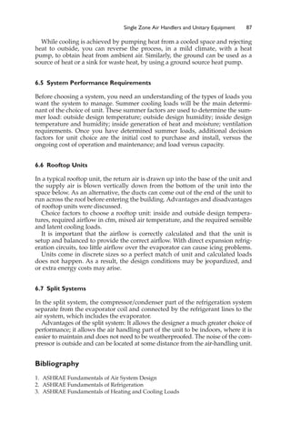 Single Zone Air Handlers and Unitary Equipment 87
While cooling is achieved by pumping heat from a cooled space and rejecting
heat to outside, you can reverse the process, in a mild climate, with a heat
pump, to obtain heat from ambient air. Similarly, the ground can be used as a
source of heat or a sink for waste heat, by using a ground source heat pump.
6.5 System Performance Requirements
Before choosing a system, you need an understanding of the types of loads you
want the system to manage. Summer cooling loads will be the main determi-
nant of the choice of unit. These summer factors are used to determine the sum-
mer load: outside design temperature; outside design humidity; inside design
temperature and humidity; inside generation of heat and moisture; ventilation
requirements. Once you have determined summer loads, additional decision
factors for unit choice are the initial cost to purchase and install, versus the
ongoing cost of operation and maintenance; and load versus capacity.
6.6 Rooftop Units
In a typical rooftop unit, the return air is drawn up into the base of the unit and
the supply air is blown vertically down from the bottom of the unit into the
space below. As an alternative, the ducts can come out of the end of the unit to
run across the roof before entering the building. Advantages and disadvantages
of rooftop units were discussed.
Choice factors to choose a rooftop unit: inside and outside design tempera-
tures, required airflow in cfm, mixed air temperature, and the required sensible
and latent cooling loads.
It is important that the airflow is correctly calculated and that the unit is
setup and balanced to provide the correct airflow. With direct expansion refrig-
eration circuits, too little airflow over the evaporator can cause icing problems.
Units come in discrete sizes so a perfect match of unit and calculated loads
does not happen. As a result, the design conditions may be jeopardized, and
or extra energy costs may arise.
6.7 Split Systems
In the split system, the compressor/condenser part of the refrigeration system
separate from the evaporator coil and connected by the refrigerant lines to the
air system, which includes the evaporator.
Advantages of the split system: It allows the designer a much greater choice of
performance; it allows the air handling part of the unit to be indoors, where it is
easier to maintain and does not need to be weatherproofed. The noise of the com-
pressor is outside and can be located at some distance from the air-handling unit.
Bibliography
1. ASHRAE Fundamentals of Air System Design
2. ASHRAE Fundamentals of Refrigeration
3. ASHRAE Fundamentals of Heating and Cooling Loads
 