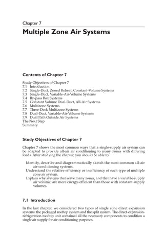 Chapter 7
Multiple Zone Air Systems
Contents of Chapter 7
Study Objectives of Chapter 7
7.1 Introduction
7.2 Single-Duct, Zoned Reheat, Constant-Volume Systems
7.3 Single-Duct, Variable-Air-Volume Systems
7.4 By-pass Box Systems
7.5 Constant Volume Dual-Duct, All-Air Systems
7.6 Multizone Systems
7.7 Three-Deck Multizone Systems
7.8 Dual-Duct, Variable-Air-Volume Systems
7.9 Dual Path Outside Air Systems
The Next Step
Summary
Study Objectives of Chapter 7
Chapter 7 shows the most common ways that a single-supply air system can
be adapted to provide all-air air conditioning to many zones with differing
loads. After studying the chapter, you should be able to:
Identify, describe and diagrammatically sketch the most common all-air
air-conditioning systems.
Understand the relative efficiency or inefficiency of each type of multiple
zone air system.
Explain why systems that serve many zones, and that have a variable-supply
air volume, are more energy-efficient than those with constant-supply
volumes.
7.1 Introduction
In the last chapter, we considered two types of single zone direct expansion
systems: the packaged rooftop system and the split system. The direct-expansion-
refrigeration rooftop unit contained all the necessary components to condition a
single air supply for air-conditioning purposes.
 