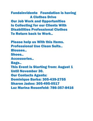 Fundainvidente Foundation is having
A Clothes Drive
Our Job Work and Opportunities
Is Collecting for our Clients With
Disabilities Professional Clothes
To Return back to Work..
Please help us With this Items.
Professional Use Clean Suits..
Blouses..
Shoes..
Accessories..
Bags..
This Event is Starting from: August 1
Until November 30.
Our Contacts Agents:
Dominique Barba: 305-439-2755
Sharon Jadoo: 305-495-0517
Luz Marina Rosenfeld: 786-357-8416
 