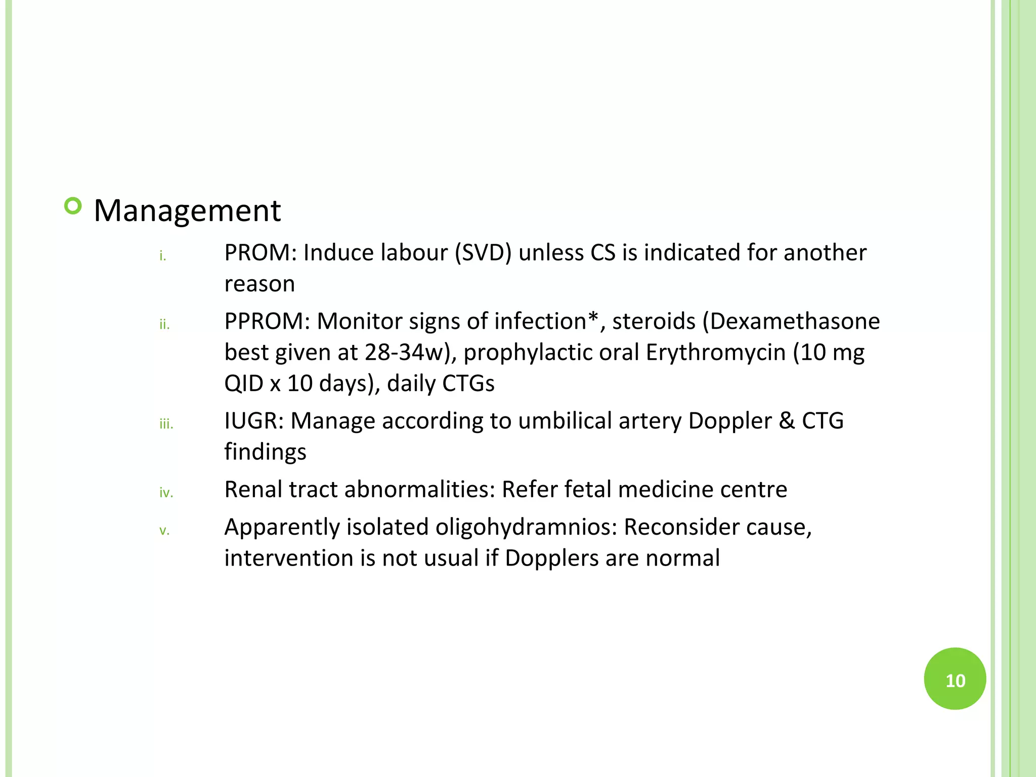    Management
       i.     PROM: Induce labour (SVD) unless CS is indicated for another
              reason
       ii.    PPROM: Monitor signs of infection*, steroids (Dexamethasone
              best given at 28-34w), prophylactic oral Erythromycin (10 mg
              QID x 10 days), daily CTGs
       iii.   IUGR: Manage according to umbilical artery Doppler & CTG
              findings
       iv.    Renal tract abnormalities: Refer fetal medicine centre
       v.     Apparently isolated oligohydramnios: Reconsider cause,
              intervention is not usual if Dopplers are normal



                                                                             10
 