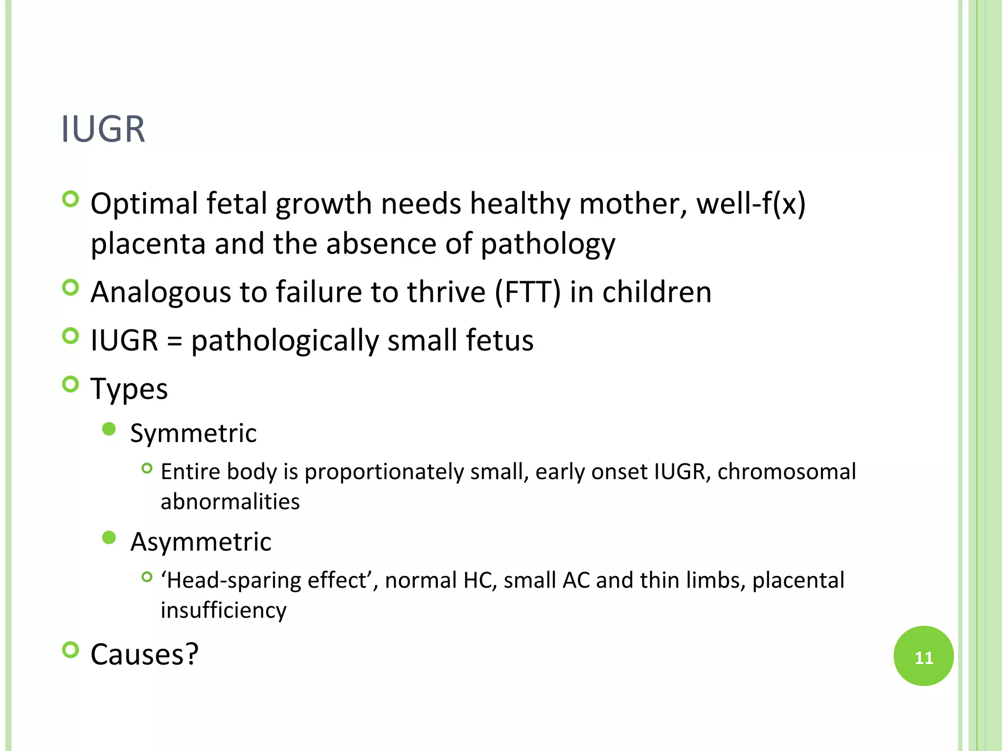 IUGR
 Optimal fetal growth needs healthy mother, well-f(x)
  placenta and the absence of pathology
 Analogous to failure to thrive (FTT) in children

 IUGR = pathologically small fetus

 Types
     Symmetric
          Entire body is proportionately small, early onset IUGR, chromosomal
           abnormalities
     Asymmetric
          ‘Head-sparing effect’, normal HC, small AC and thin limbs, placental
           insufficiency
   Causes?                                                                       11
 
