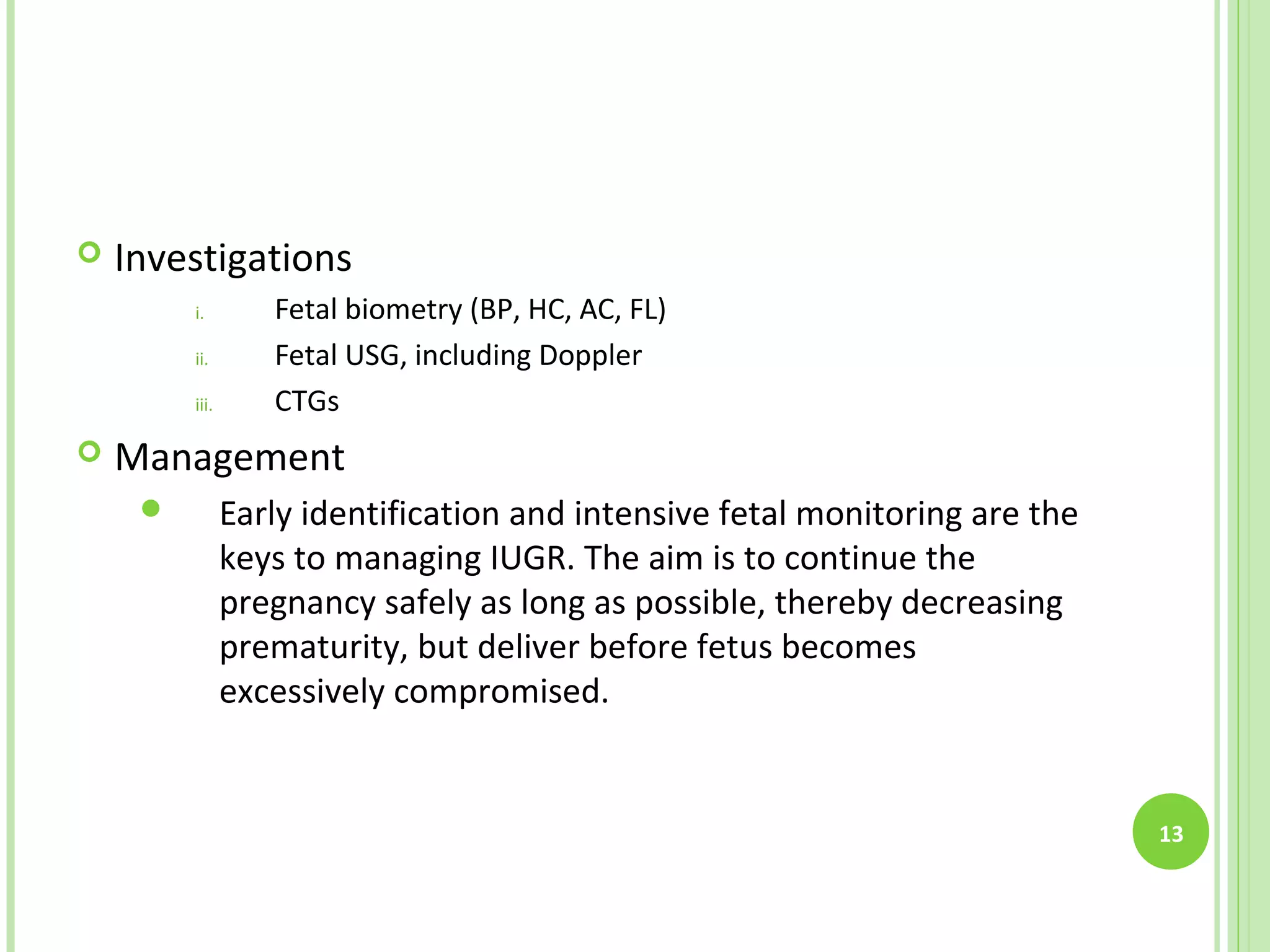    Investigations
         i.        Fetal biometry (BP, HC, AC, FL)
         ii.       Fetal USG, including Doppler
         iii.      CTGs
   Management
               Early identification and intensive fetal monitoring are the
                keys to managing IUGR. The aim is to continue the
                pregnancy safely as long as possible, thereby decreasing
                prematurity, but deliver before fetus becomes
                excessively compromised.


                                                                              13
 