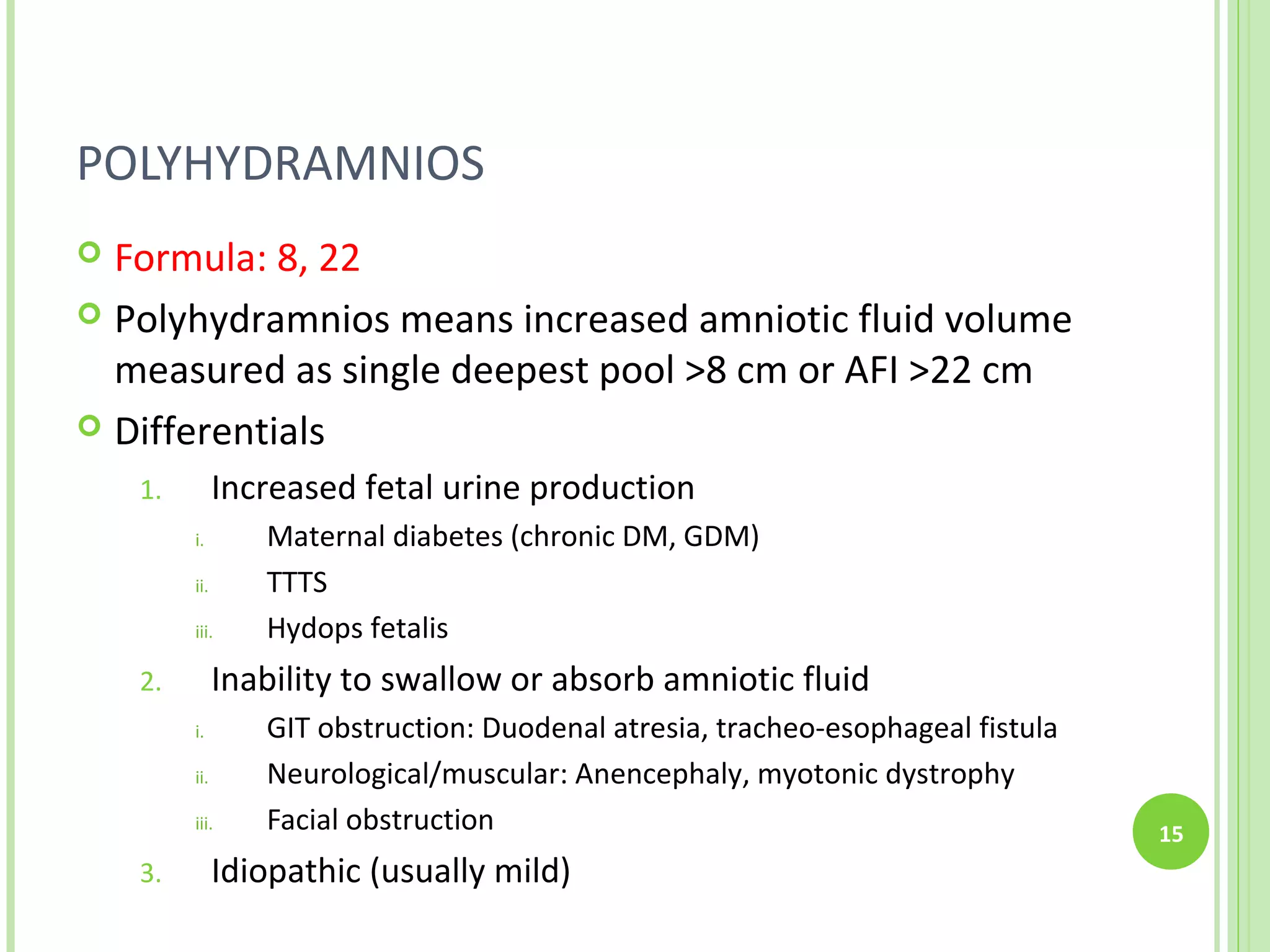 POLYHYDRAMNIOS
 Formula: 8, 22
 Polyhydramnios means increased amniotic fluid volume
  measured as single deepest pool >8 cm or AFI >22 cm
 Differentials

    1.         Increased fetal urine production
         i.       Maternal diabetes (chronic DM, GDM)
         ii.      TTTS
         iii.     Hydops fetalis
    2.         Inability to swallow or absorb amniotic fluid
         i.       GIT obstruction: Duodenal atresia, tracheo-esophageal fistula
         ii.      Neurological/muscular: Anencephaly, myotonic dystrophy
         iii.     Facial obstruction                                              15
    3.         Idiopathic (usually mild)
 