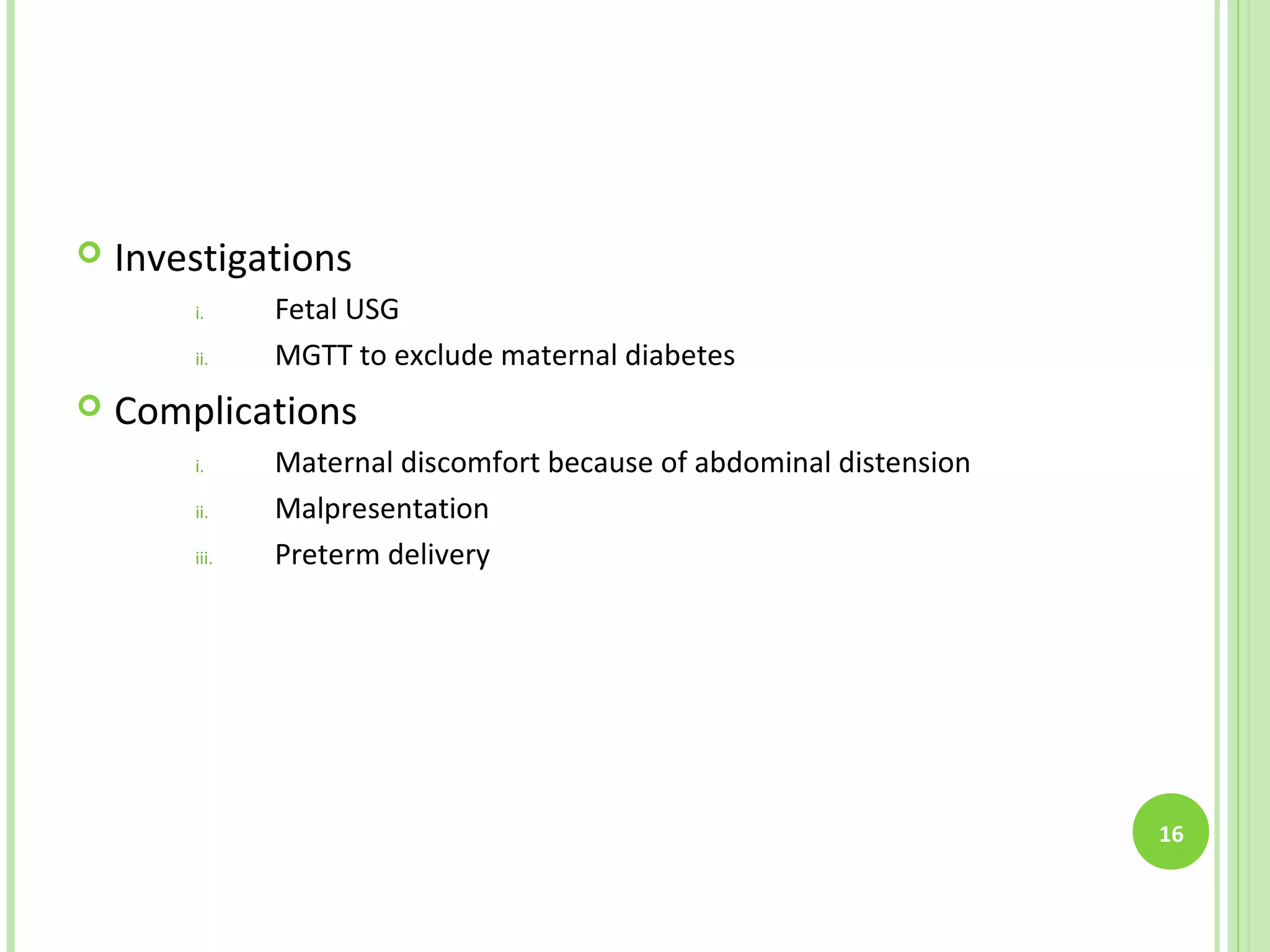    Investigations
        i.     Fetal USG
        ii.    MGTT to exclude maternal diabetes
   Complications
        i.     Maternal discomfort because of abdominal distension
        ii.    Malpresentation
        iii.   Preterm delivery




                                                                     16
 