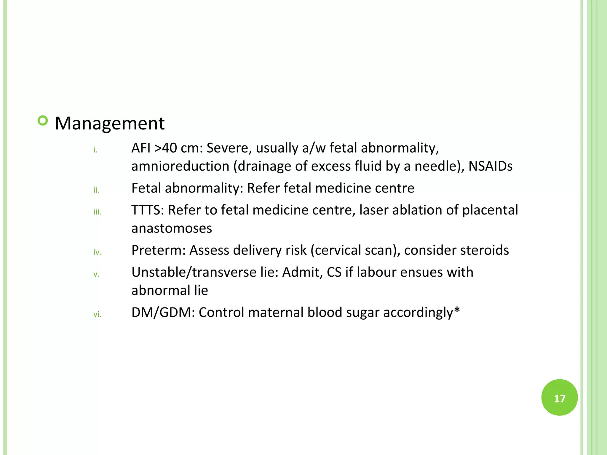    Management
       i.     AFI >40 cm: Severe, usually a/w fetal abnormality,
              amnioreduction (drainage of excess fluid by a needle), NSAIDs
       ii.    Fetal abnormality: Refer fetal medicine centre
       iii.   TTTS: Refer to fetal medicine centre, laser ablation of placental
              anastomoses
       iv.    Preterm: Assess delivery risk (cervical scan), consider steroids
       v.     Unstable/transverse lie: Admit, CS if labour ensues with
              abnormal lie
       vi.    DM/GDM: Control maternal blood sugar accordingly*




                                                                                  17
 
